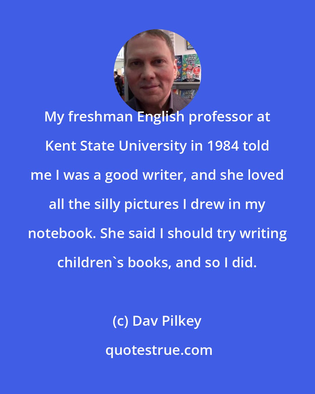 Dav Pilkey: My freshman English professor at Kent State University in 1984 told me I was a good writer, and she loved all the silly pictures I drew in my notebook. She said I should try writing children's books, and so I did.