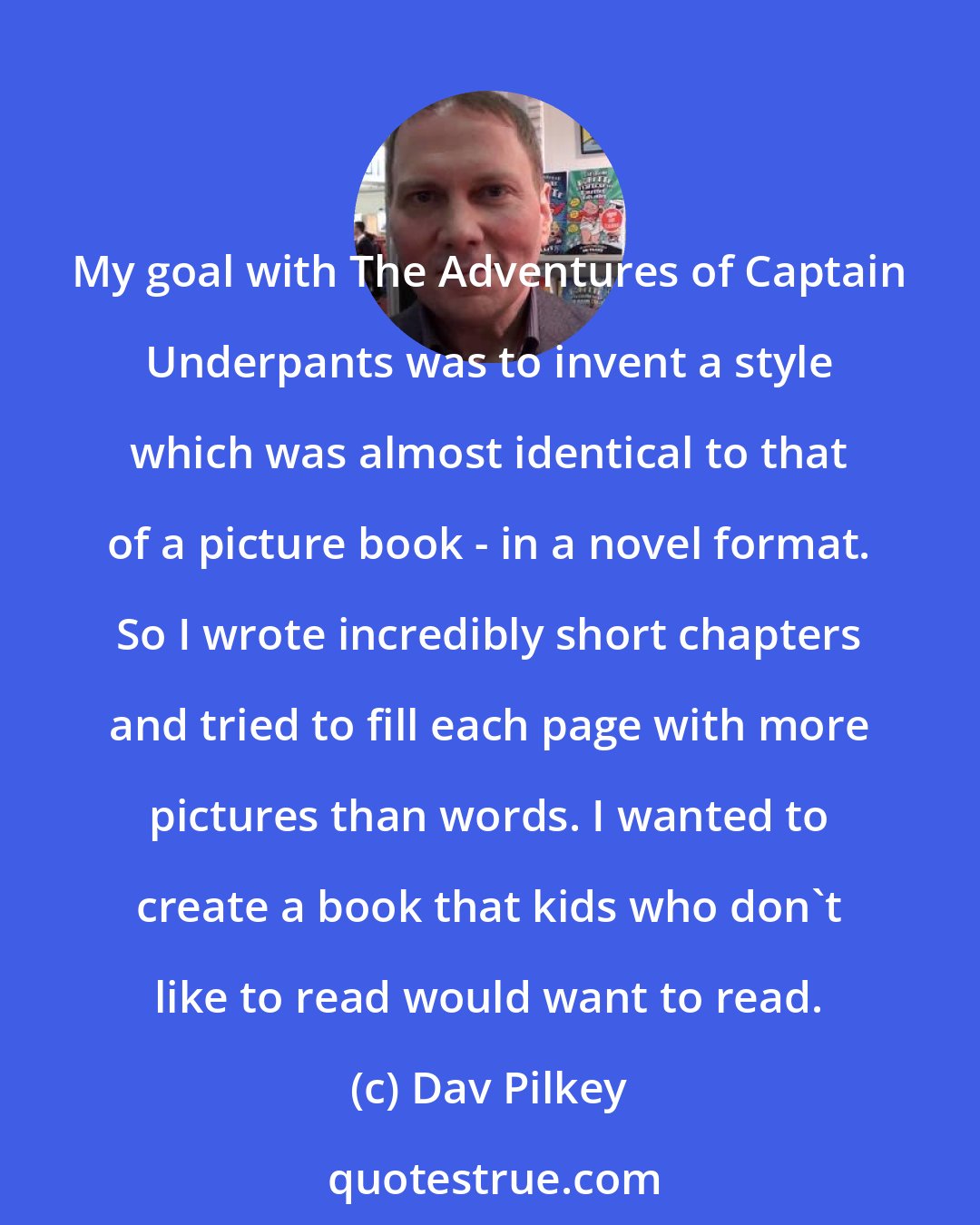 Dav Pilkey: My goal with The Adventures of Captain Underpants was to invent a style which was almost identical to that of a picture book - in a novel format. So I wrote incredibly short chapters and tried to fill each page with more pictures than words. I wanted to create a book that kids who don't like to read would want to read.