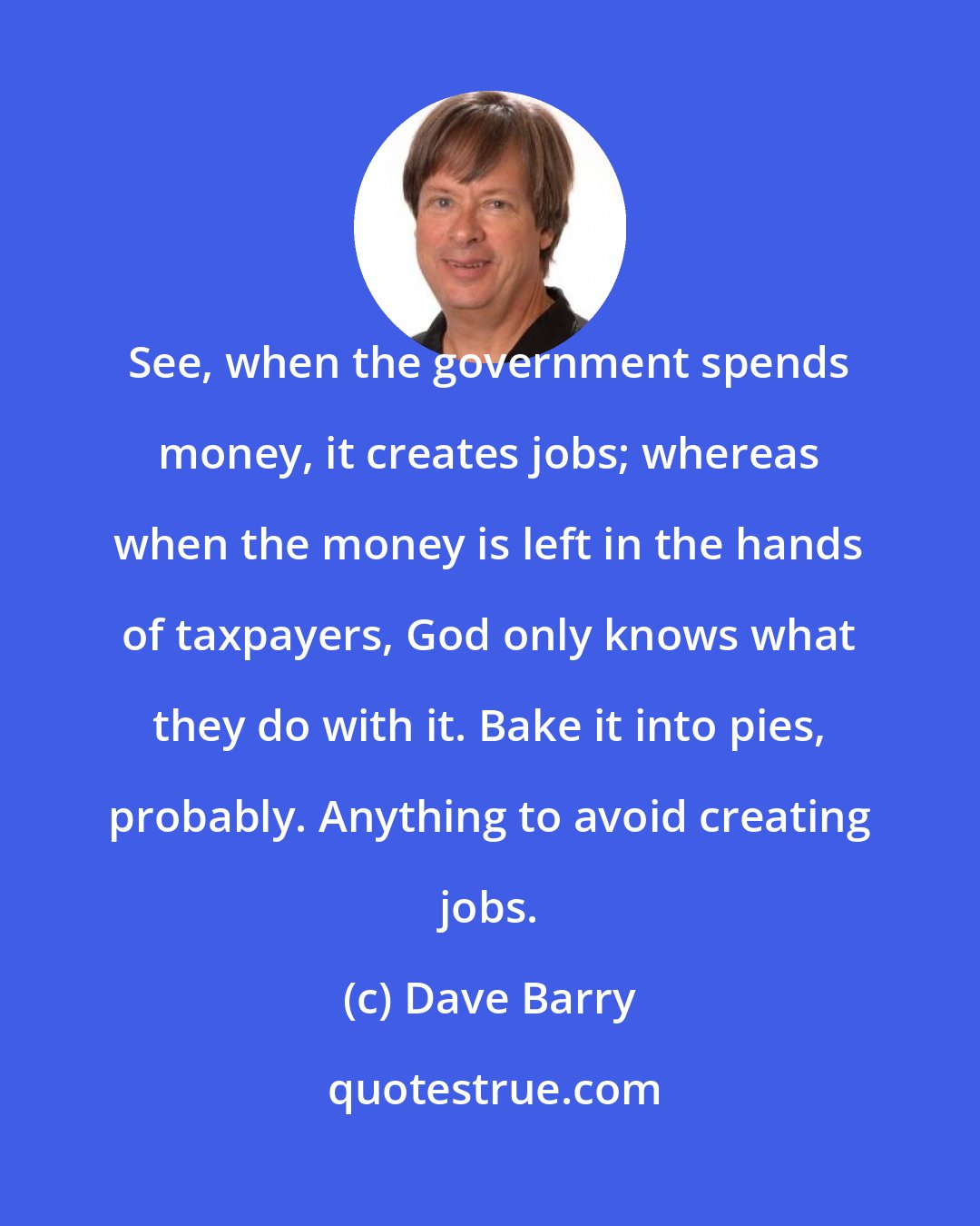 Dave Barry: See, when the government spends money, it creates jobs; whereas when the money is left in the hands of taxpayers, God only knows what they do with it. Bake it into pies, probably. Anything to avoid creating jobs.