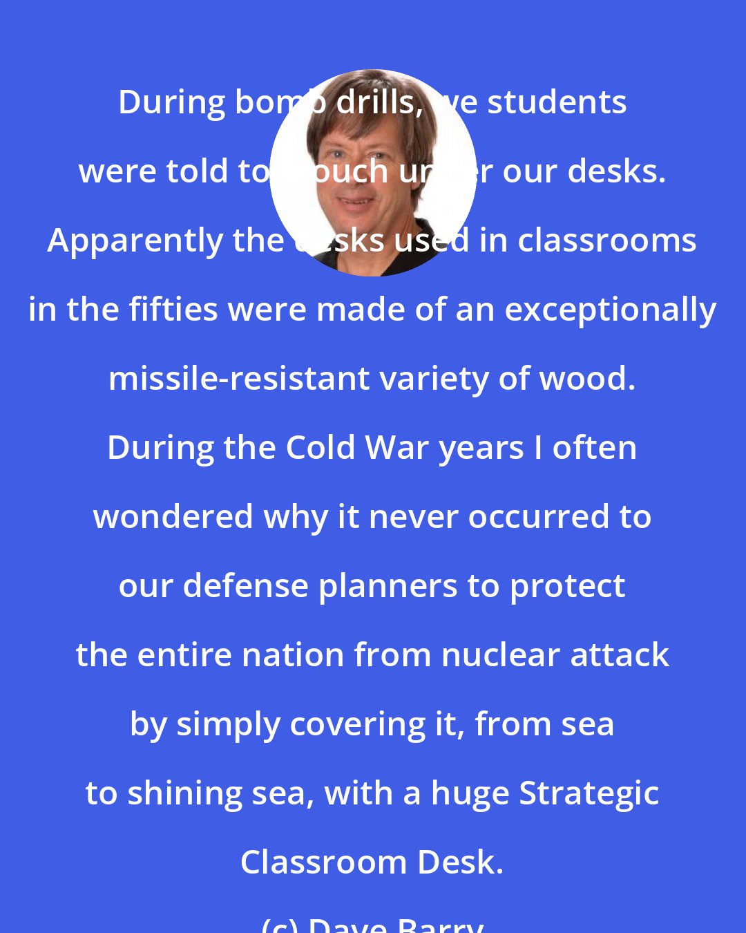 Dave Barry: During bomb drills, we students were told to crouch under our desks. Apparently the desks used in classrooms in the fifties were made of an exceptionally missile-resistant variety of wood. During the Cold War years I often wondered why it never occurred to our defense planners to protect the entire nation from nuclear attack by simply covering it, from sea to shining sea, with a huge Strategic Classroom Desk.