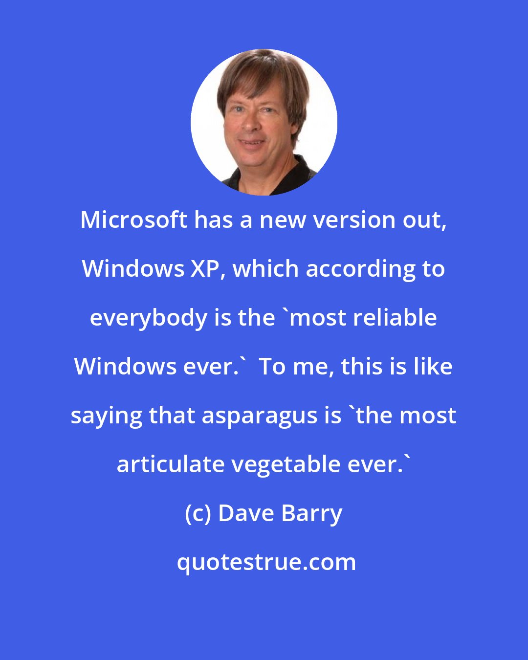 Dave Barry: Microsoft has a new version out, Windows XP, which according to everybody is the 'most reliable Windows ever.'  To me, this is like saying that asparagus is 'the most articulate vegetable ever.'