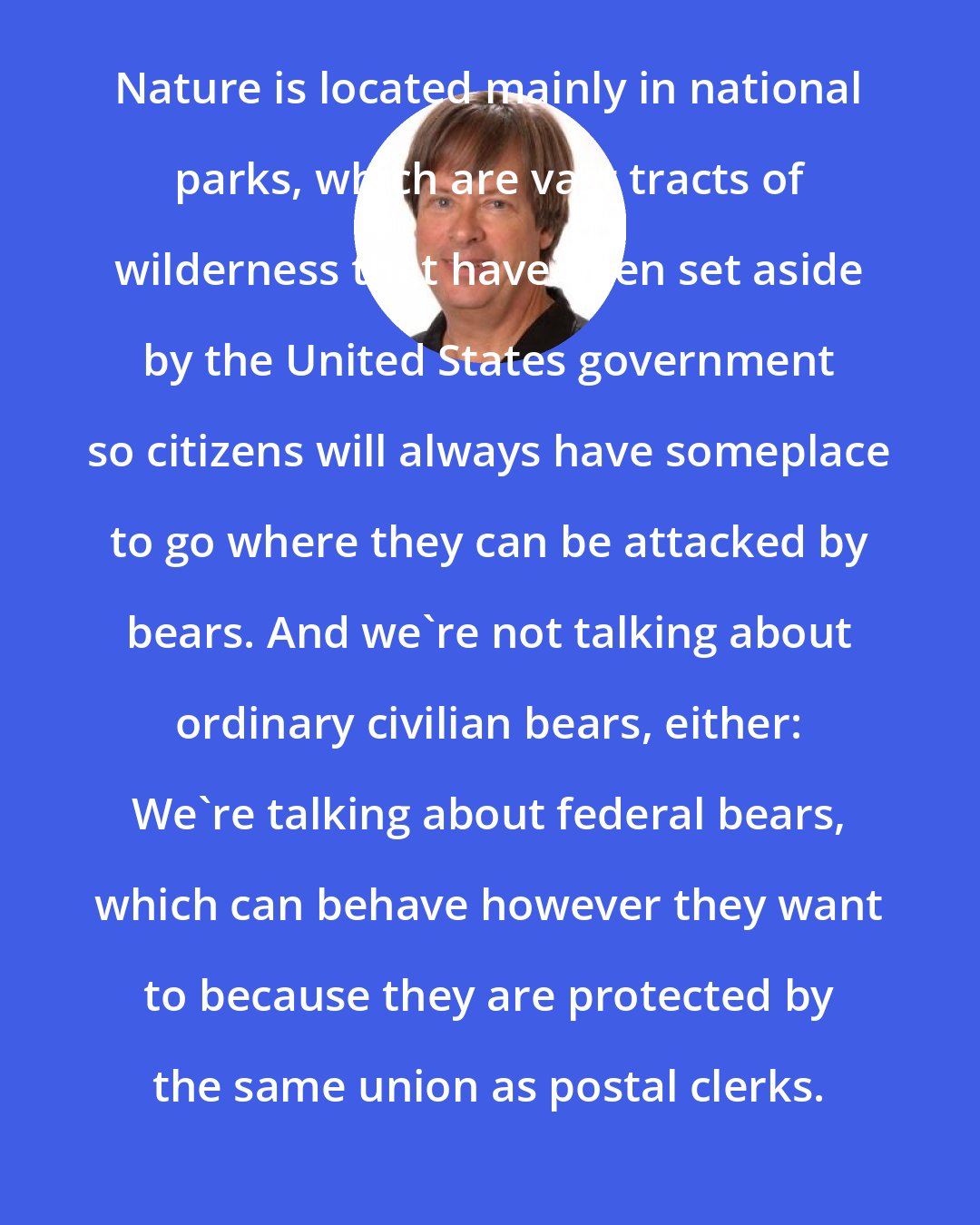 Dave Barry: Nature is located mainly in national parks, which are vast tracts of wilderness that have been set aside by the United States government so citizens will always have someplace to go where they can be attacked by bears. And we're not talking about ordinary civilian bears, either: We're talking about federal bears, which can behave however they want to because they are protected by the same union as postal clerks.