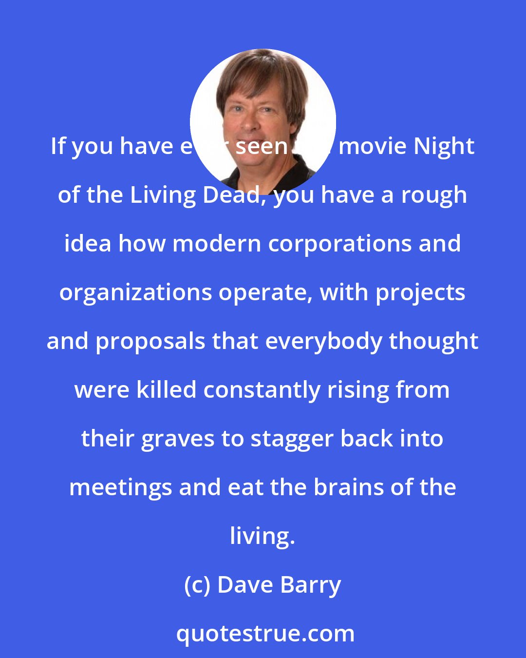 Dave Barry: If you have ever seen the movie Night of the Living Dead, you have a rough idea how modern corporations and organizations operate, with projects and proposals that everybody thought were killed constantly rising from their graves to stagger back into meetings and eat the brains of the living.