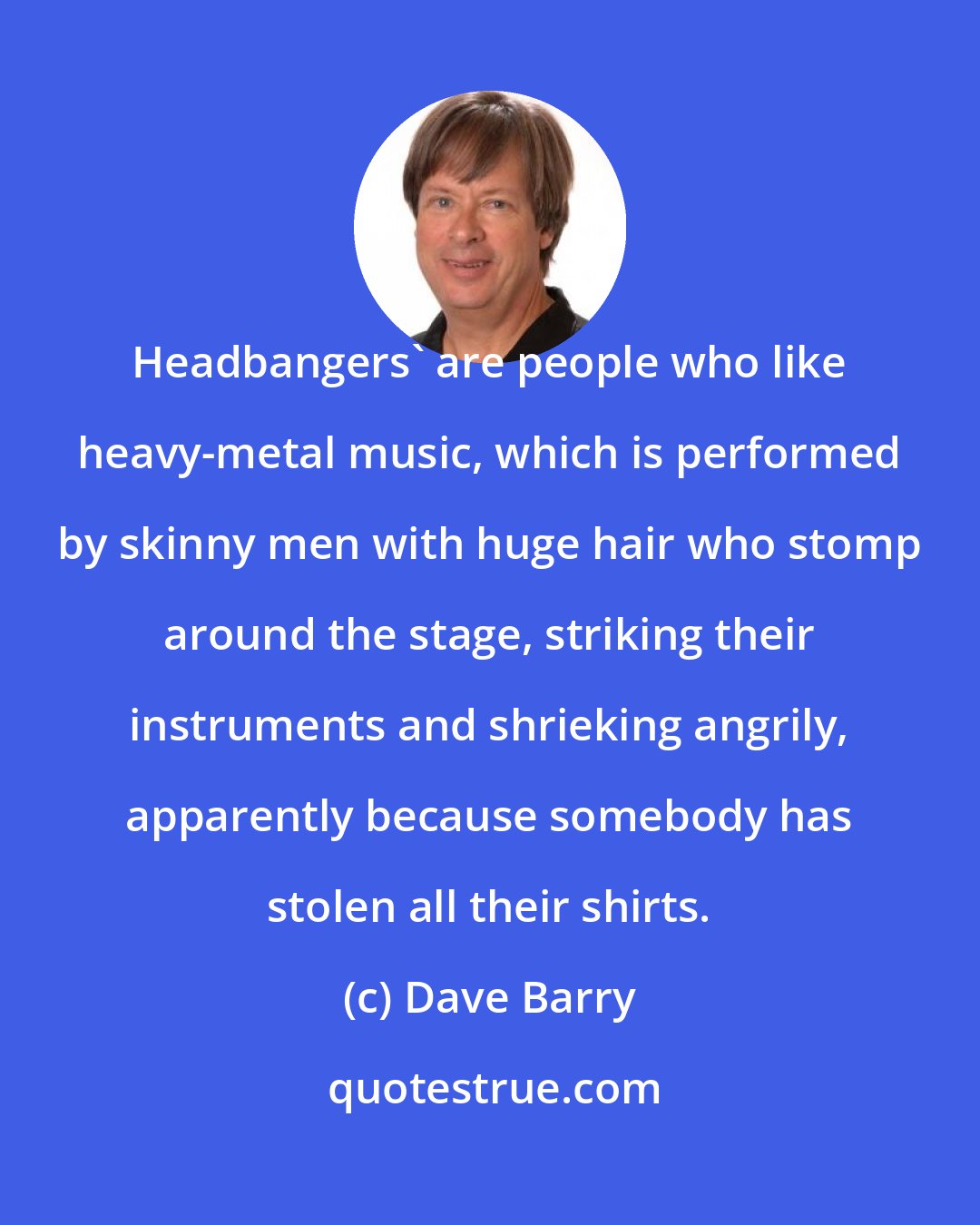 Dave Barry: Headbangers' are people who like heavy-metal music, which is performed by skinny men with huge hair who stomp around the stage, striking their instruments and shrieking angrily, apparently because somebody has stolen all their shirts.