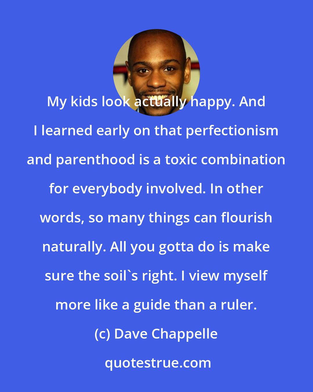 Dave Chappelle: My kids look actually happy. And I learned early on that perfectionism and parenthood is a toxic combination for everybody involved. In other words, so many things can flourish naturally. All you gotta do is make sure the soil's right. I view myself more like a guide than a ruler.