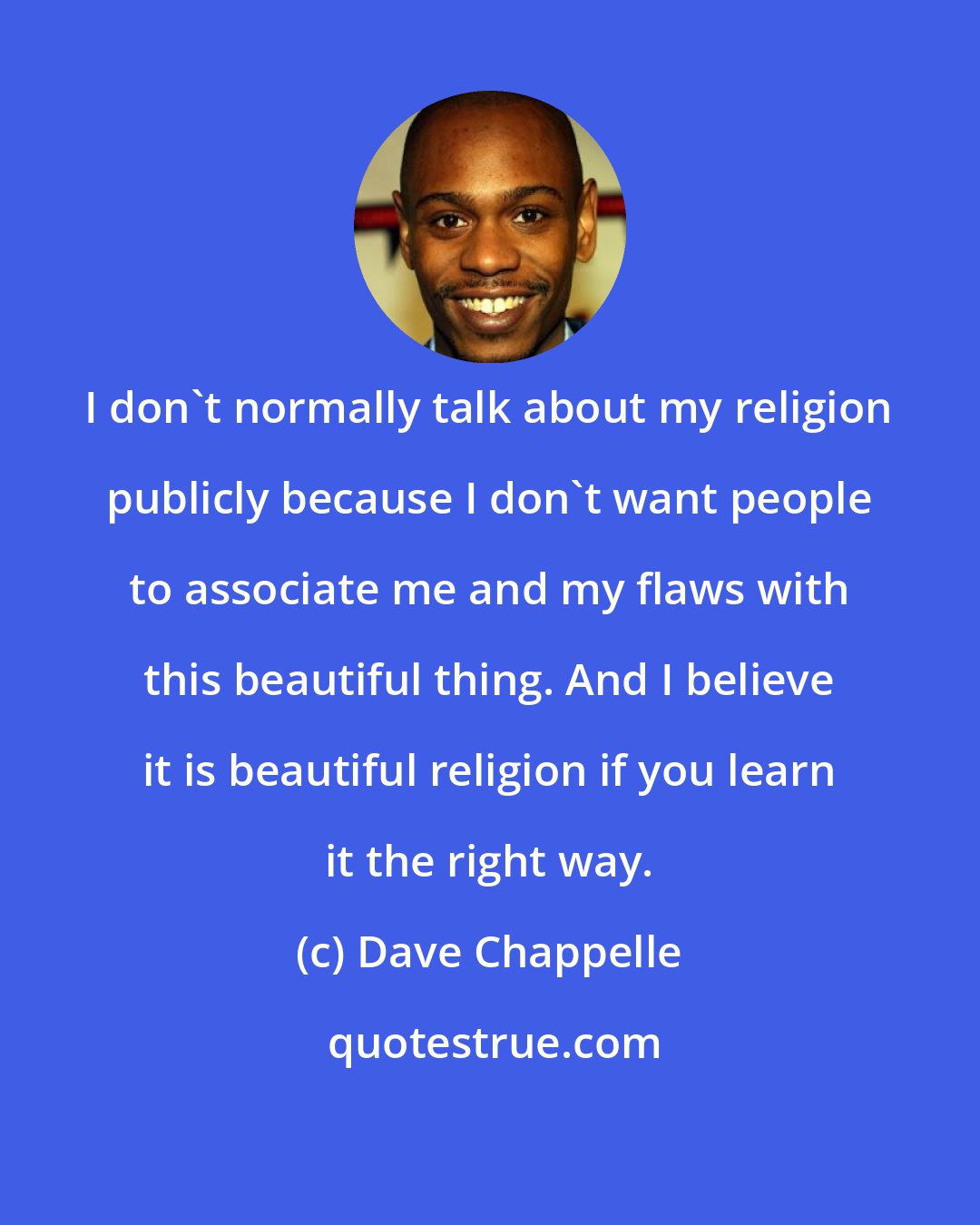 Dave Chappelle: I don't normally talk about my religion publicly because I don't want people to associate me and my flaws with this beautiful thing. And I believe it is beautiful religion if you learn it the right way.