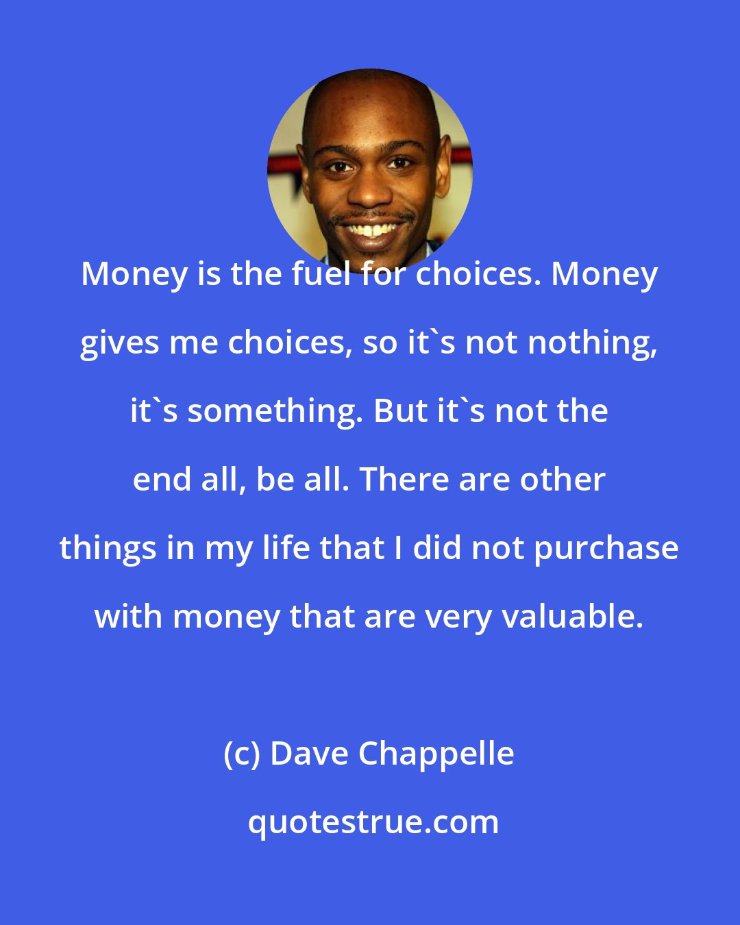 Dave Chappelle: Money is the fuel for choices. Money gives me choices, so it's not nothing, it's something. But it's not the end all, be all. There are other things in my life that I did not purchase with money that are very valuable.