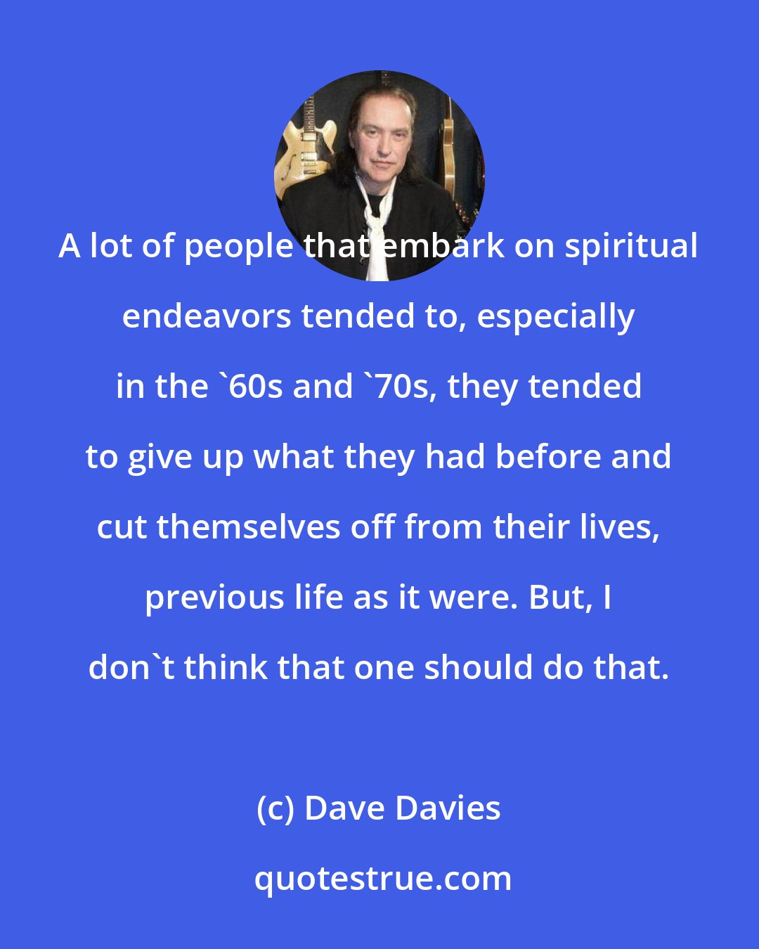Dave Davies: A lot of people that embark on spiritual endeavors tended to, especially in the '60s and '70s, they tended to give up what they had before and cut themselves off from their lives, previous life as it were. But, I don't think that one should do that.