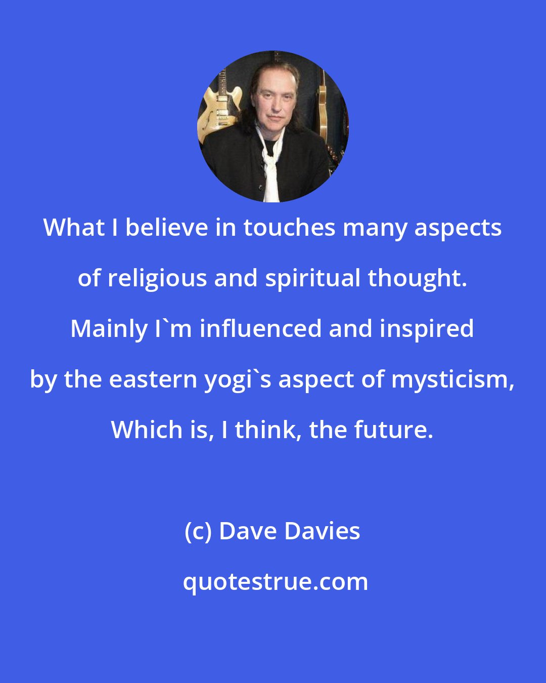 Dave Davies: What I believe in touches many aspects of religious and spiritual thought. Mainly I'm influenced and inspired by the eastern yogi's aspect of mysticism, Which is, I think, the future.