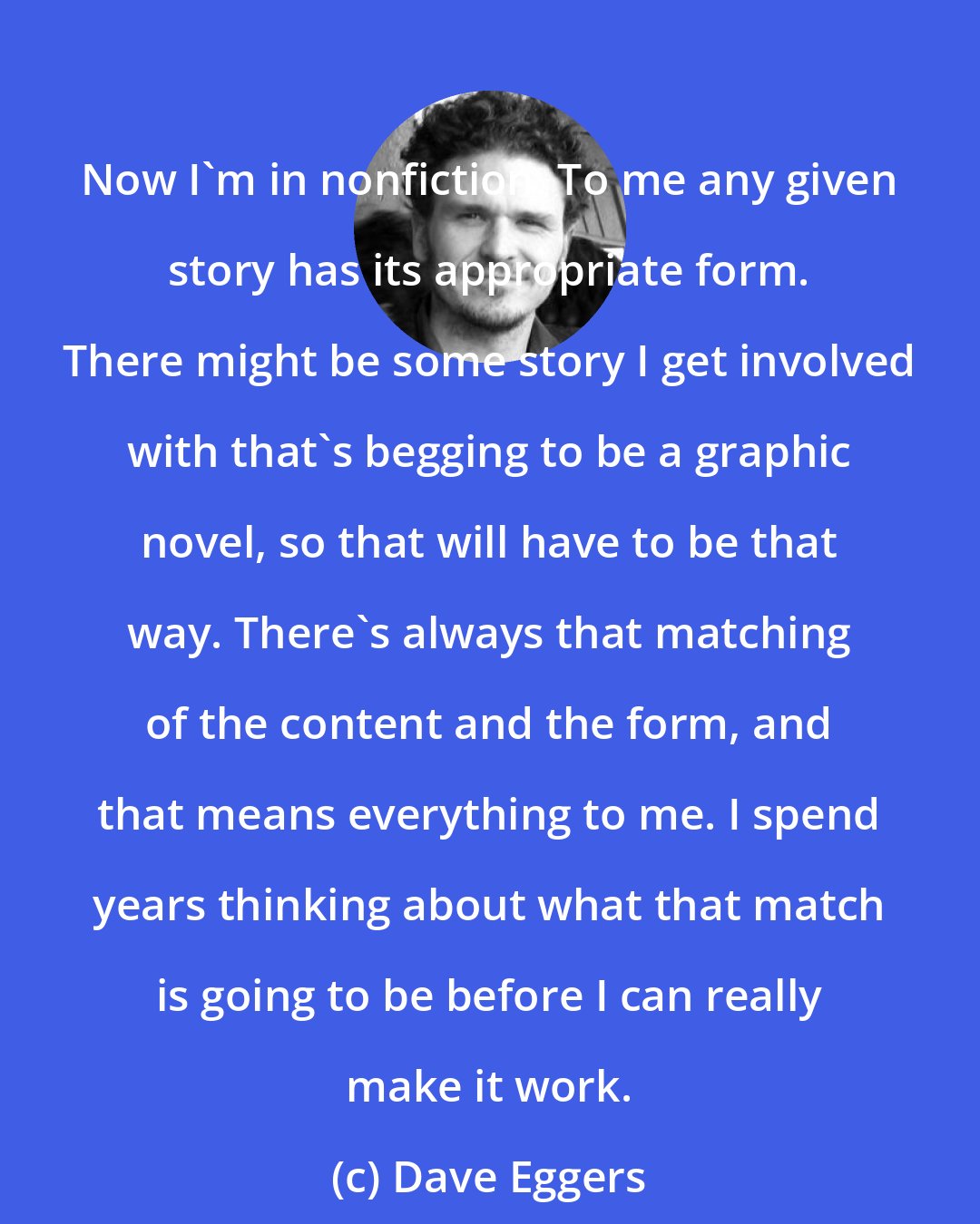 Dave Eggers: Now I'm in nonfiction. To me any given story has its appropriate form. There might be some story I get involved with that's begging to be a graphic novel, so that will have to be that way. There's always that matching of the content and the form, and that means everything to me. I spend years thinking about what that match is going to be before I can really make it work.