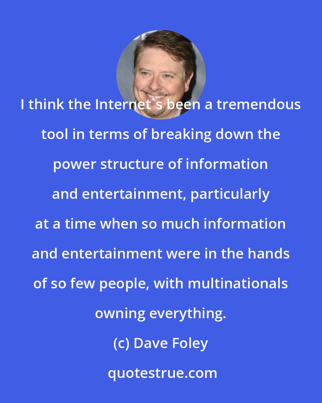 Dave Foley: I think the Internet's been a tremendous tool in terms of breaking down the power structure of information and entertainment, particularly at a time when so much information and entertainment were in the hands of so few people, with multinationals owning everything.