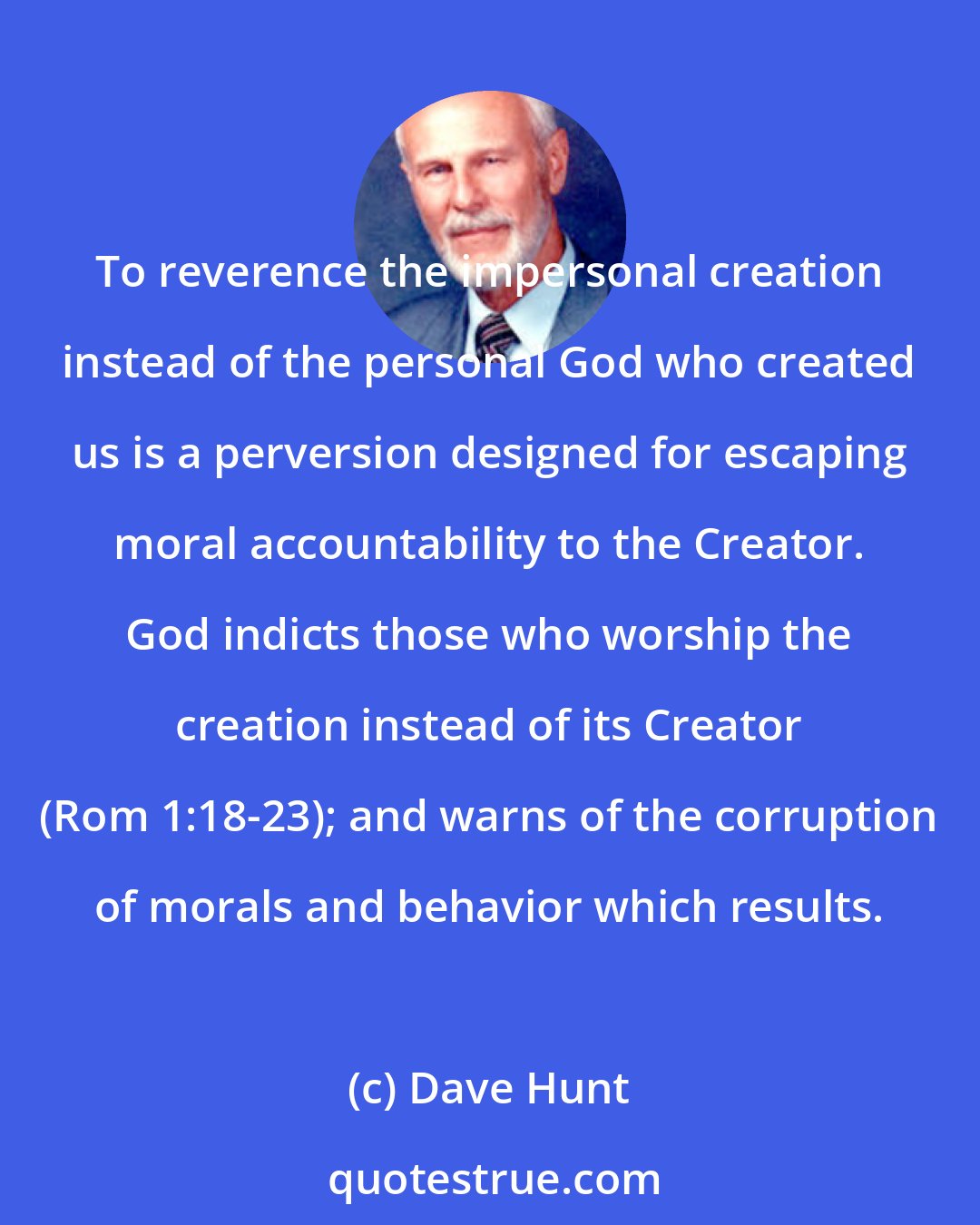 Dave Hunt: To reverence the impersonal creation instead of the personal God who created us is a perversion designed for escaping moral accountability to the Creator. God indicts those who worship the creation instead of its Creator (Rom 1:18-23); and warns of the corruption of morals and behavior which results.