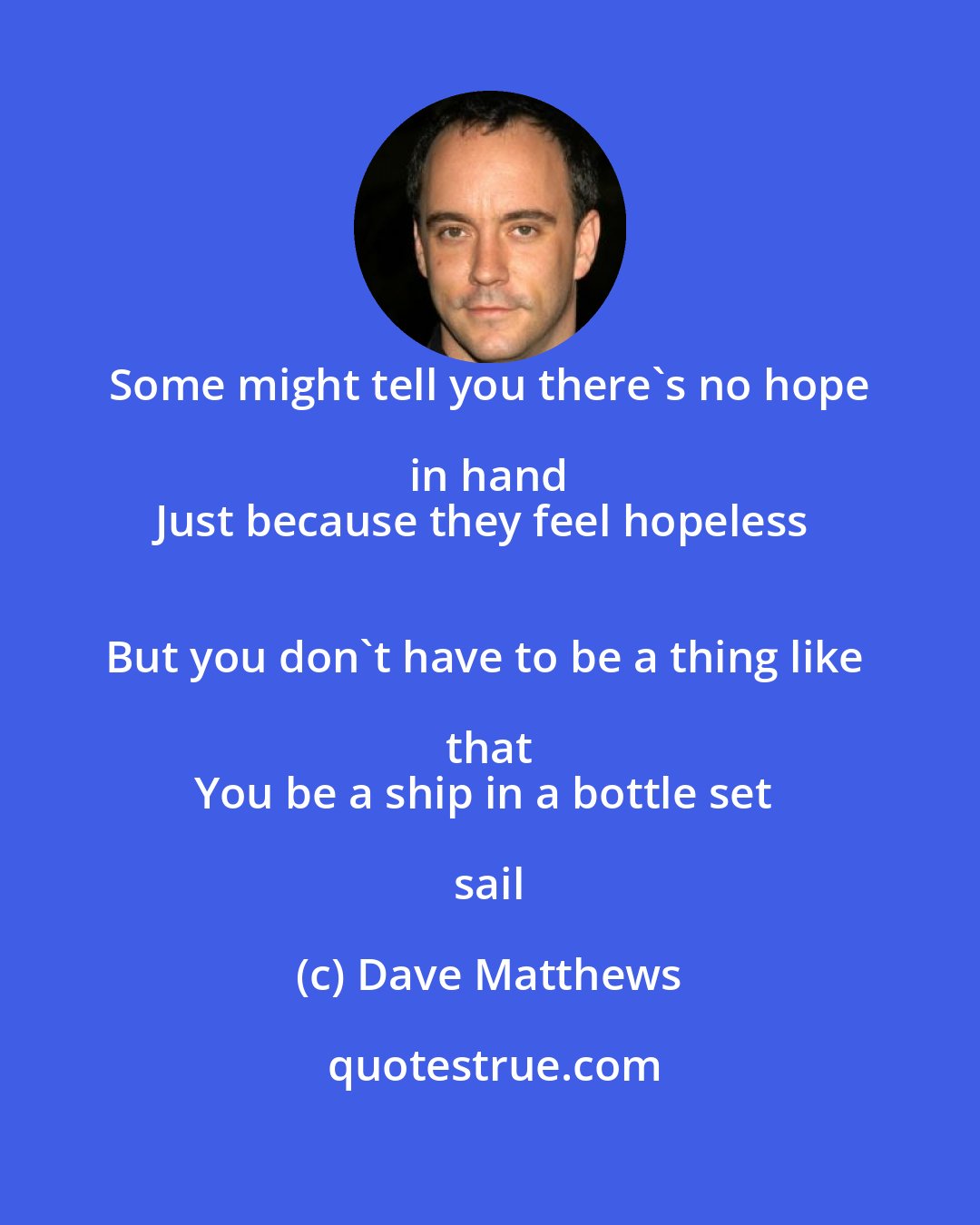 Dave Matthews: Some might tell you there's no hope in hand 
Just because they feel hopeless 
But you don't have to be a thing like that 
You be a ship in a bottle set sail