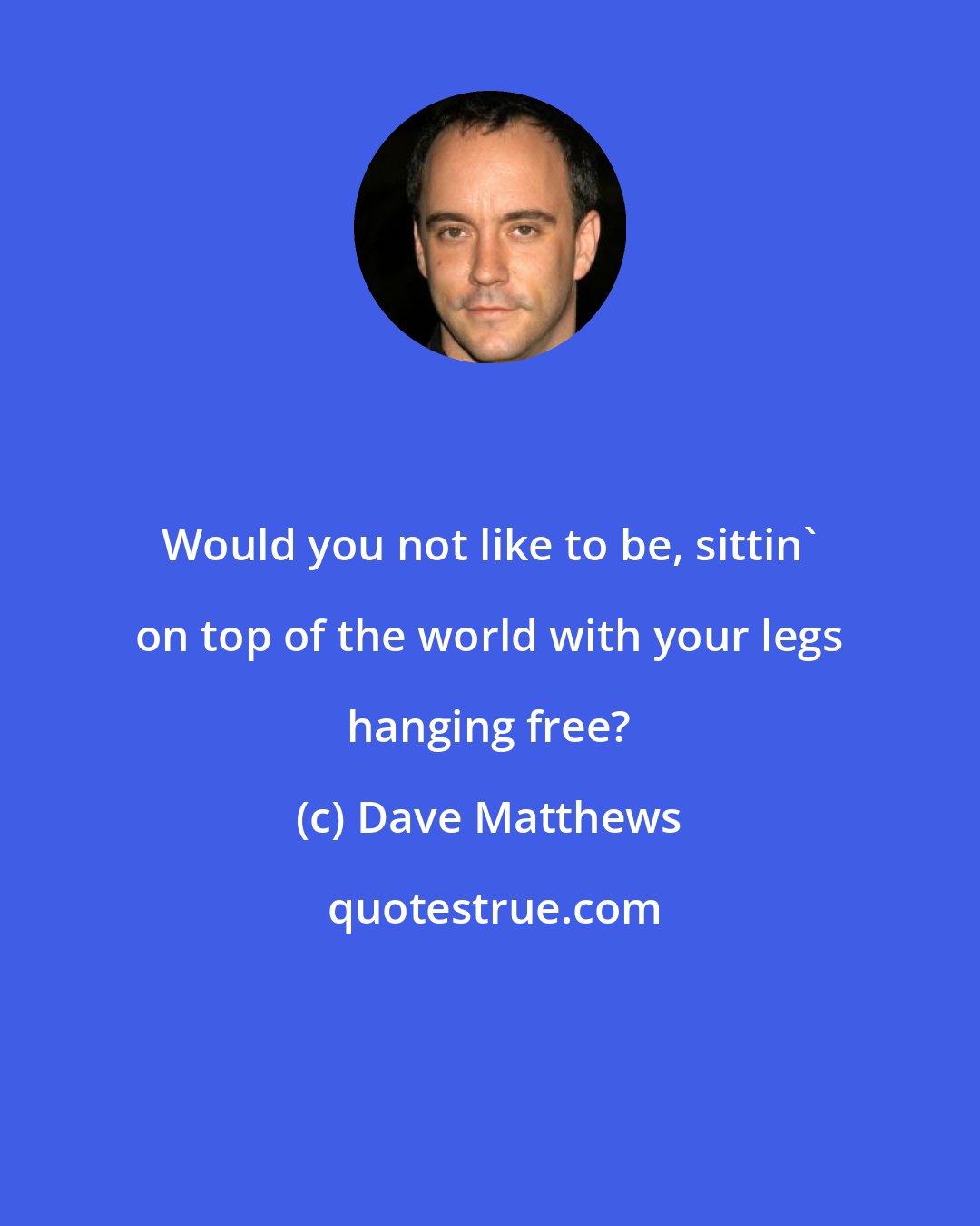 Dave Matthews: Would you not like to be, sittin' on top of the world with your legs hanging free?