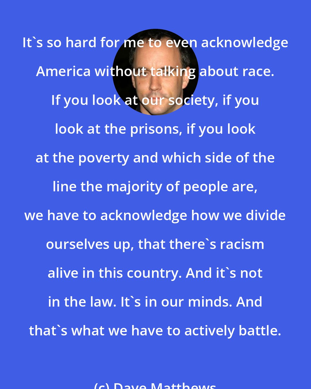 Dave Matthews: It's so hard for me to even acknowledge America without talking about race. If you look at our society, if you look at the prisons, if you look at the poverty and which side of the line the majority of people are, we have to acknowledge how we divide ourselves up, that there's racism alive in this country. And it's not in the law. It's in our minds. And that's what we have to actively battle.