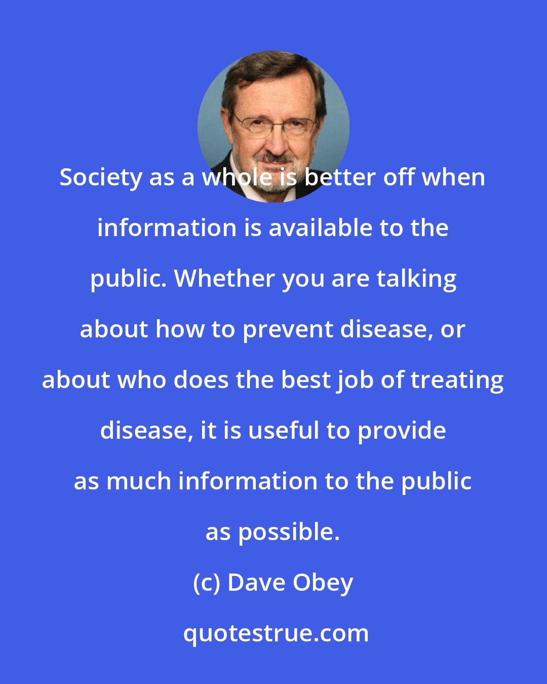 Dave Obey: Society as a whole is better off when information is available to the public. Whether you are talking about how to prevent disease, or about who does the best job of treating disease, it is useful to provide as much information to the public as possible.