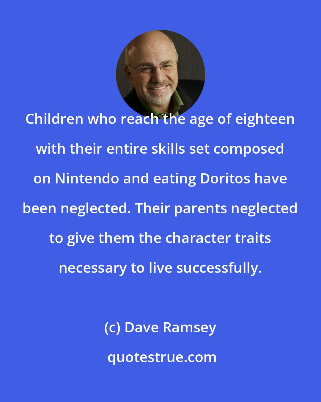 Dave Ramsey: Children who reach the age of eighteen with their entire skills set composed on Nintendo and eating Doritos have been neglected. Their parents neglected to give them the character traits necessary to live successfully.