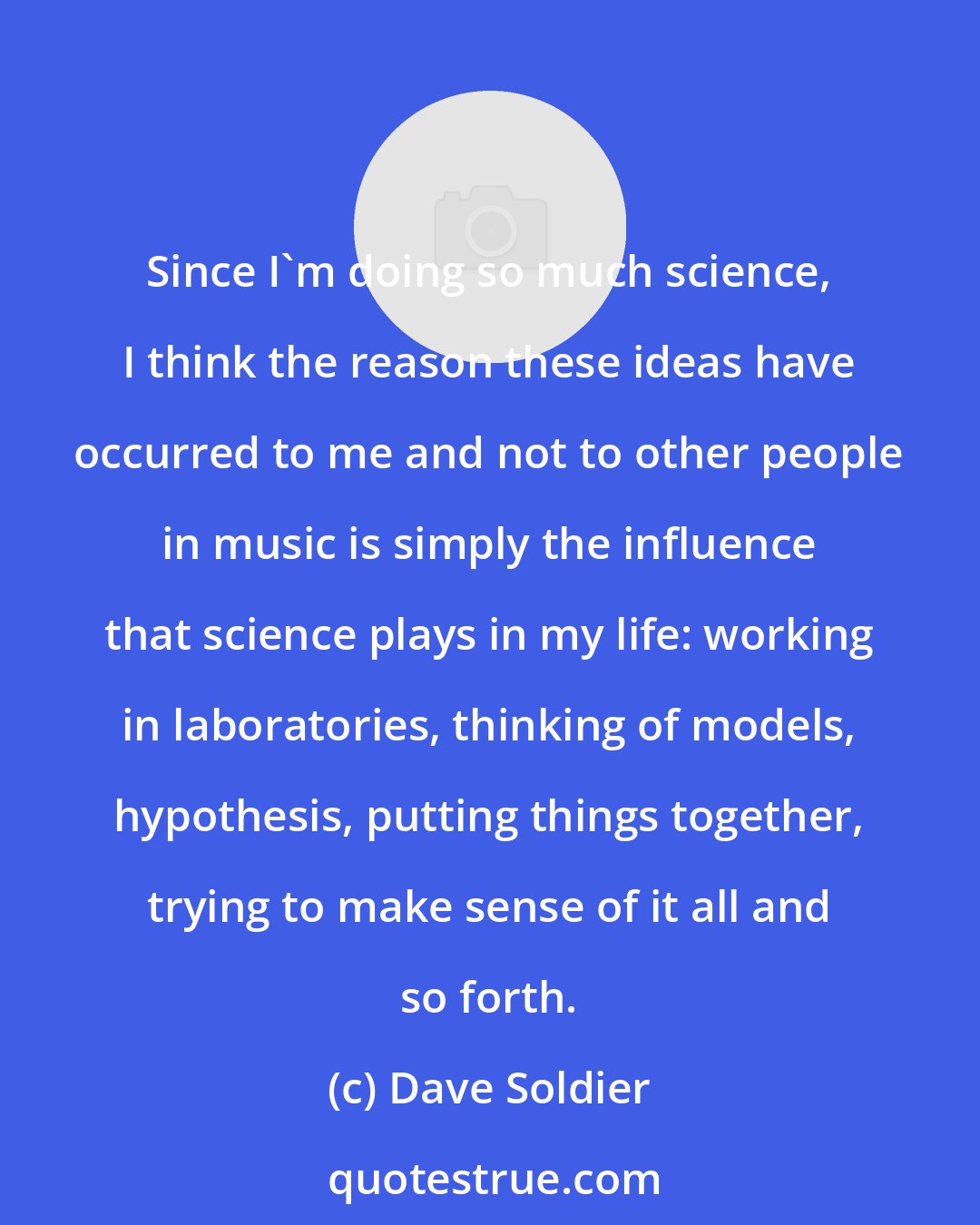 Dave Soldier: Since I'm doing so much science, I think the reason these ideas have occurred to me and not to other people in music is simply the influence that science plays in my life: working in laboratories, thinking of models, hypothesis, putting things together, trying to make sense of it all and so forth.