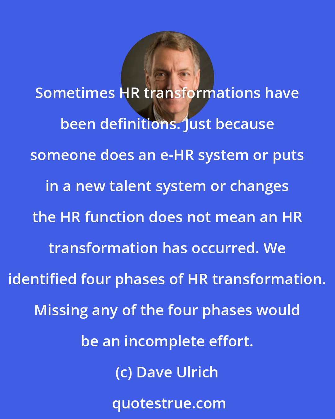 Dave Ulrich: Sometimes HR transformations have been definitions. Just because someone does an e-HR system or puts in a new talent system or changes the HR function does not mean an HR transformation has occurred. We identified four phases of HR transformation. Missing any of the four phases would be an incomplete effort.