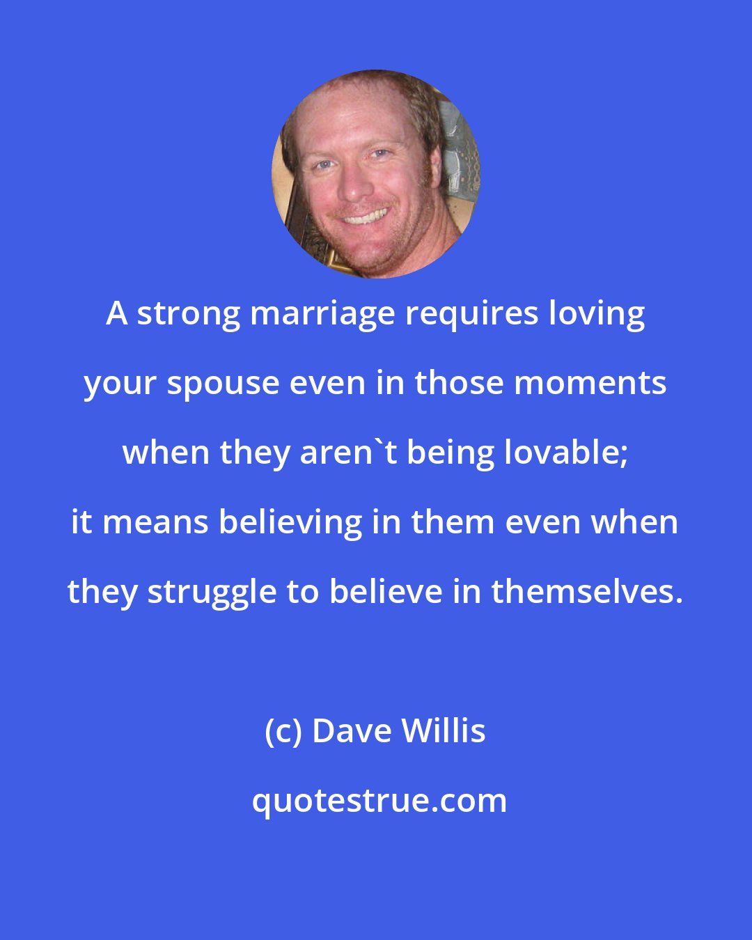 Dave Willis: A strong marriage requires loving your spouse even in those moments when they aren't being lovable; it means believing in them even when they struggle to believe in themselves.