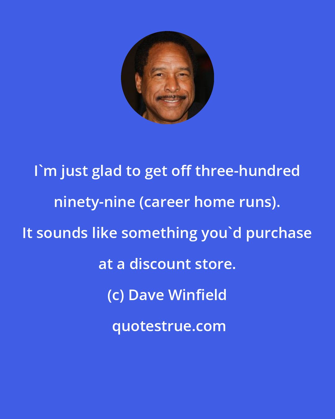 Dave Winfield: I'm just glad to get off three-hundred ninety-nine (career home runs). It sounds like something you'd purchase at a discount store.