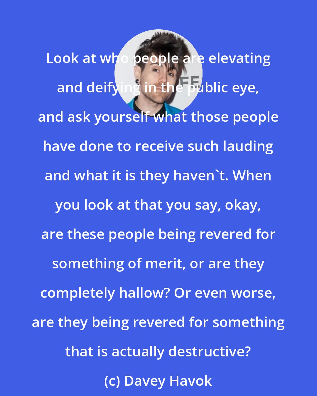 Davey Havok: Look at who people are elevating and deifying in the public eye, and ask yourself what those people have done to receive such lauding and what it is they haven't. When you look at that you say, okay, are these people being revered for something of merit, or are they completely hallow? Or even worse, are they being revered for something that is actually destructive?