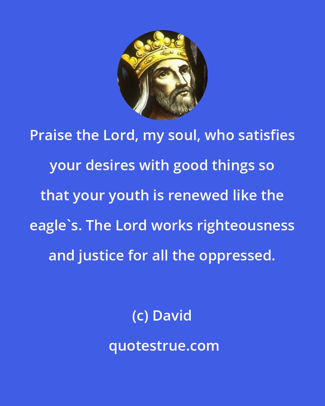 David: Praise the Lord, my soul, who satisfies your desires with good things so that your youth is renewed like the eagle's. The Lord works righteousness and justice for all the oppressed.