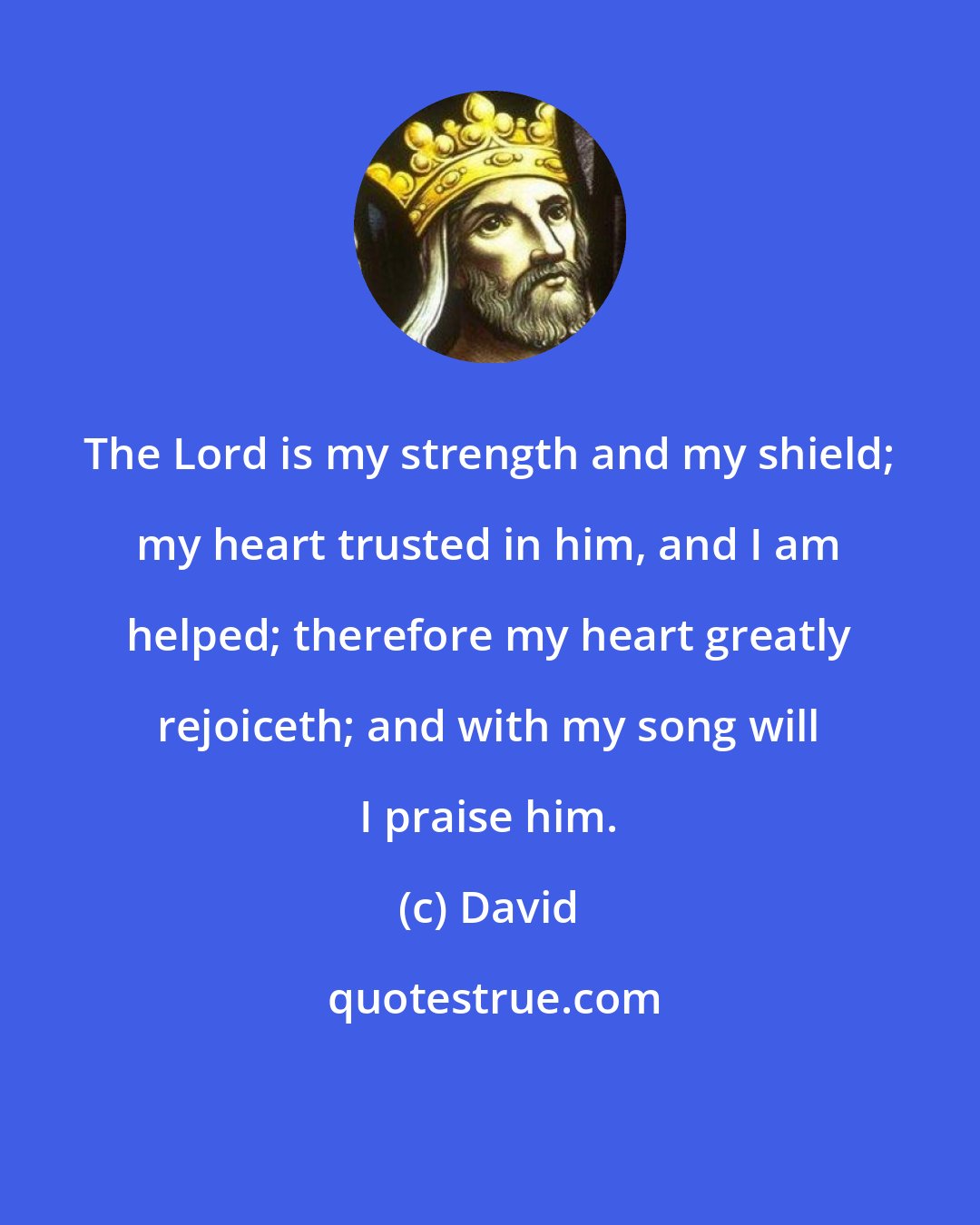 David: The Lord is my strength and my shield; my heart trusted in him, and I am helped; therefore my heart greatly rejoiceth; and with my song will I praise him.