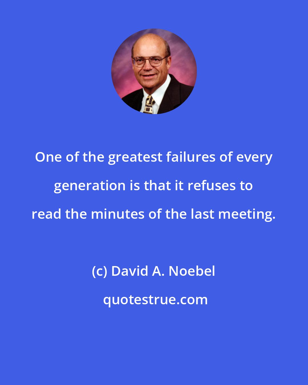 David A. Noebel: One of the greatest failures of every generation is that it refuses to read the minutes of the last meeting.