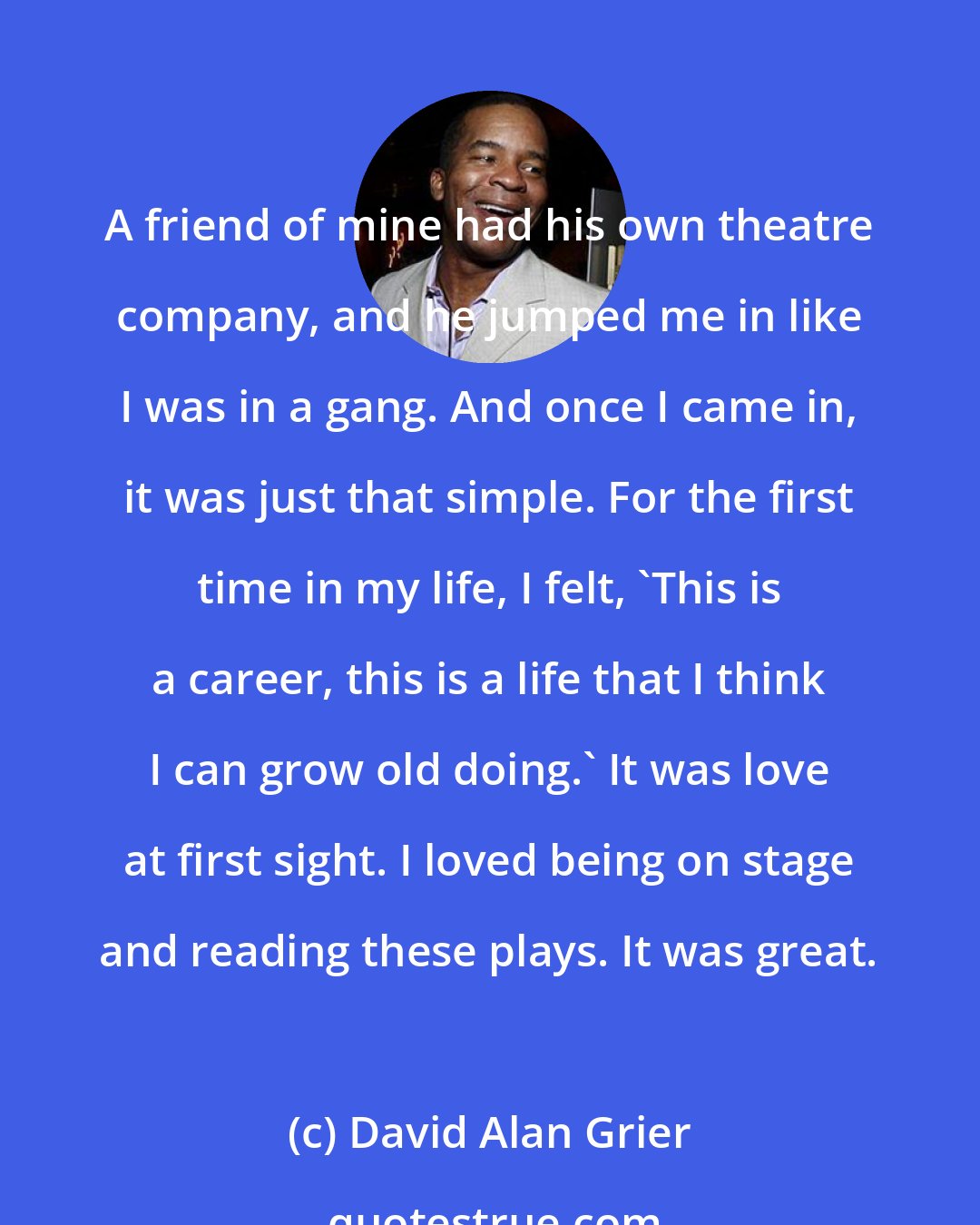 David Alan Grier: A friend of mine had his own theatre company, and he jumped me in like I was in a gang. And once I came in, it was just that simple. For the first time in my life, I felt, 'This is a career, this is a life that I think I can grow old doing.' It was love at first sight. I loved being on stage and reading these plays. It was great.