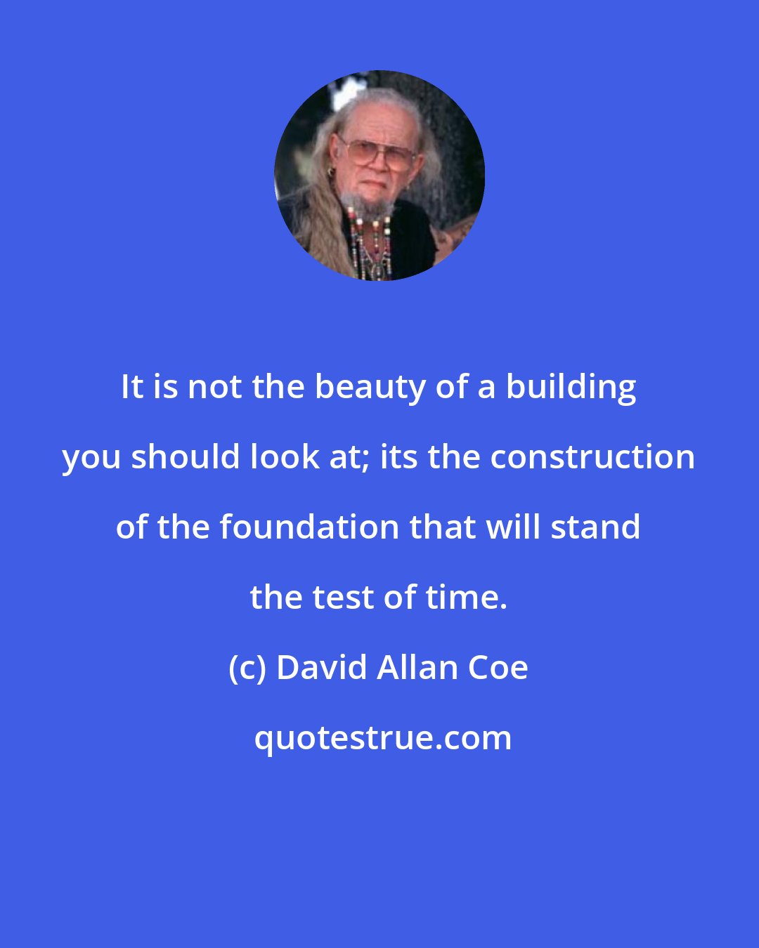 David Allan Coe: It is not the beauty of a building you should look at; its the construction of the foundation that will stand the test of time.