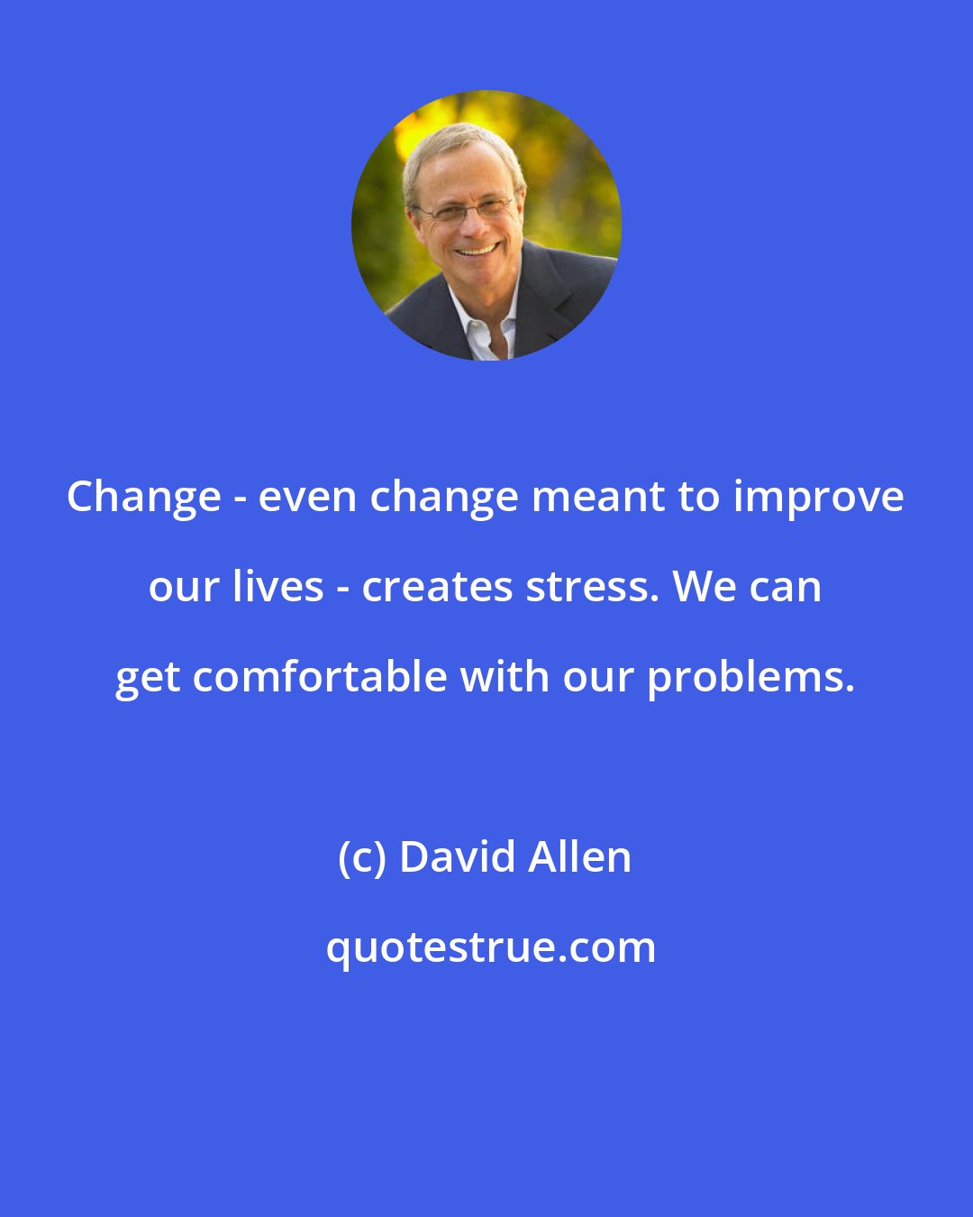 David Allen: Change - even change meant to improve our lives - creates stress. We can get comfortable with our problems.