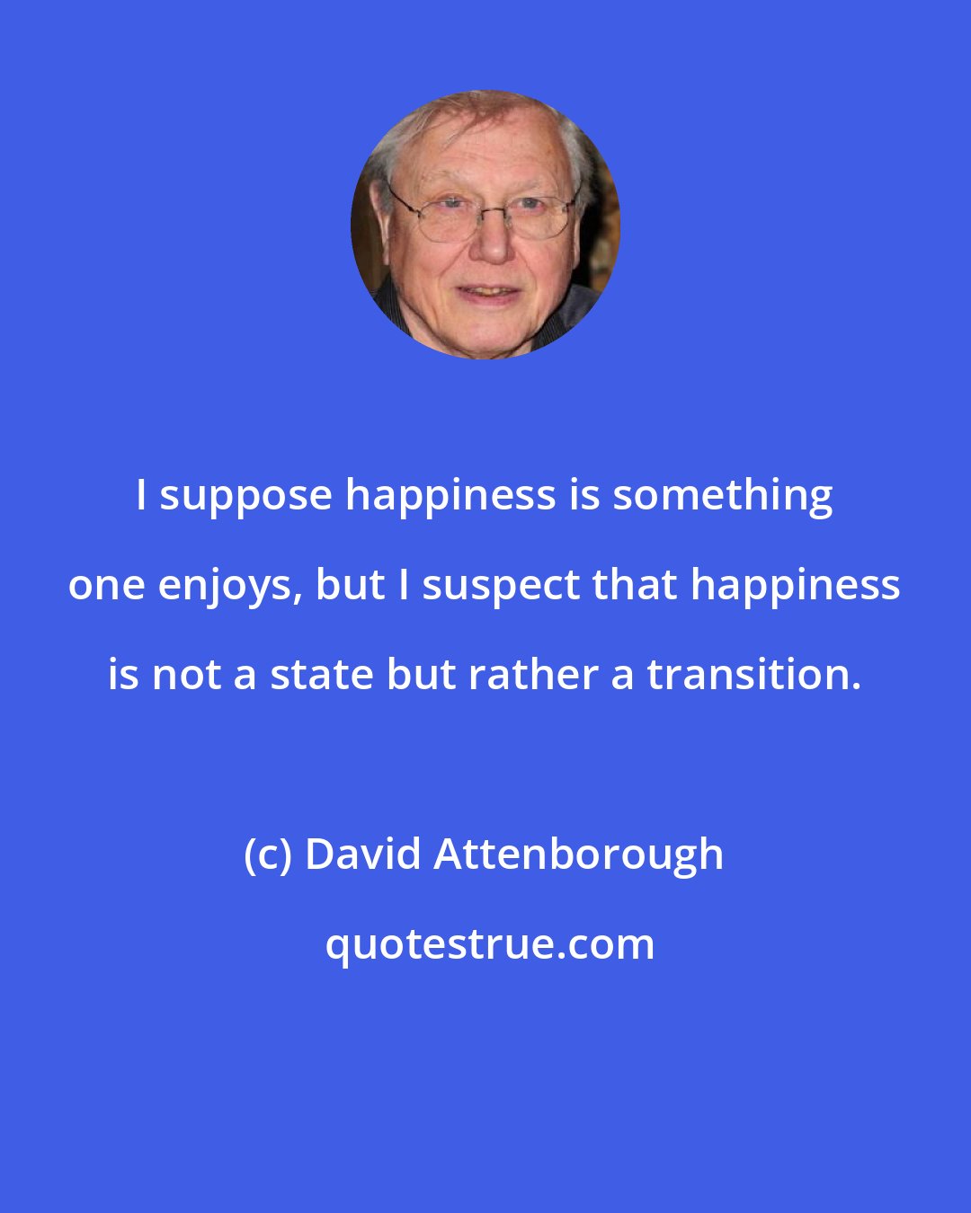 David Attenborough: I suppose happiness is something one enjoys, but I suspect that happiness is not a state but rather a transition.