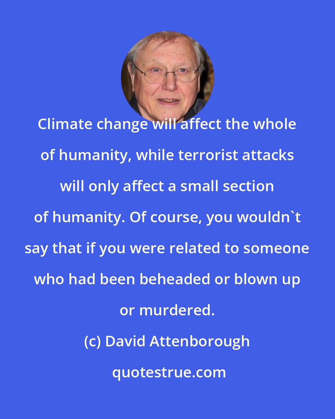 David Attenborough: Climate change will affect the whole of humanity, while terrorist attacks will only affect a small section of humanity. Of course, you wouldn't say that if you were related to someone who had been beheaded or blown up or murdered.