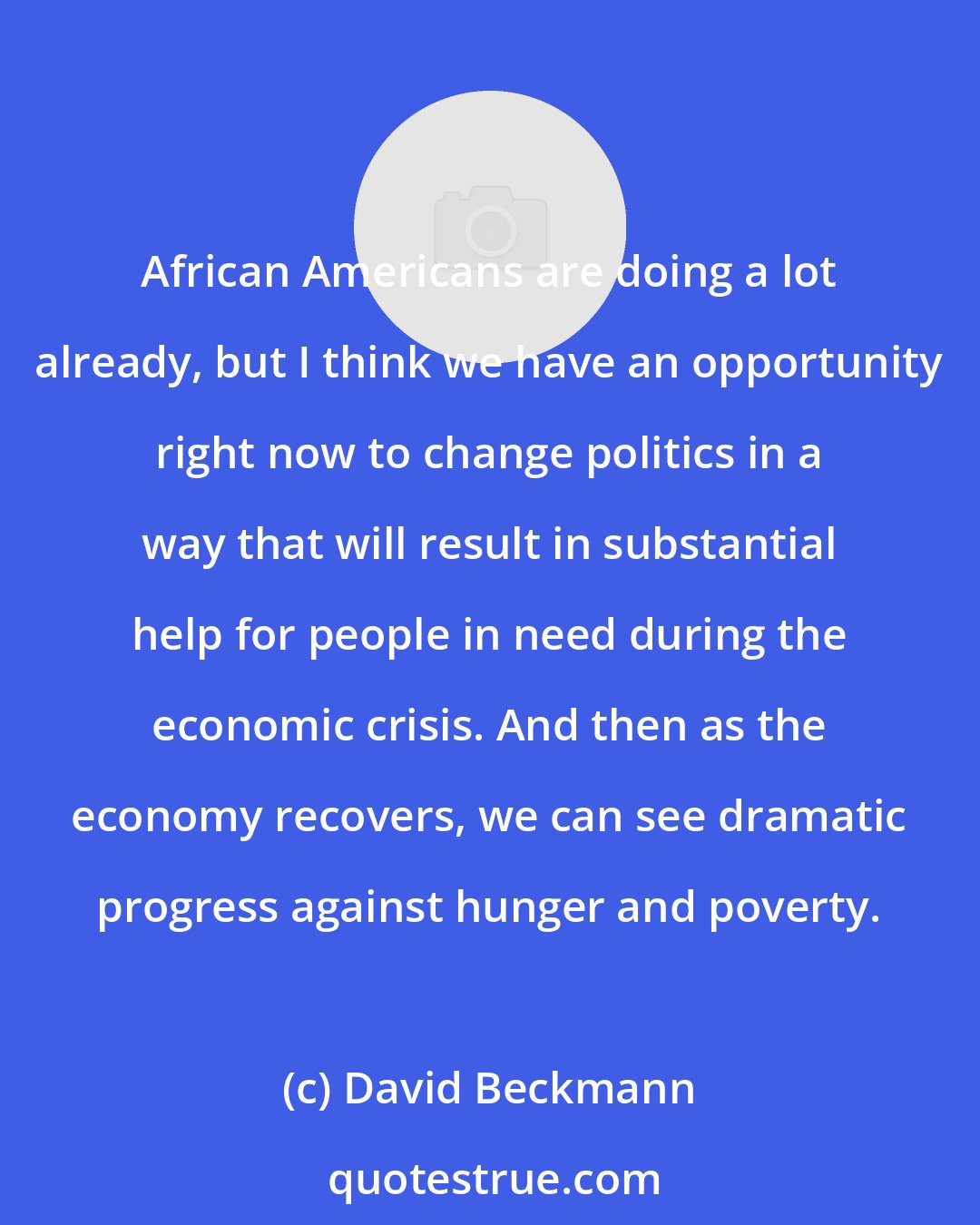David Beckmann: African Americans are doing a lot already, but I think we have an opportunity right now to change politics in a way that will result in substantial help for people in need during the economic crisis. And then as the economy recovers, we can see dramatic progress against hunger and poverty.