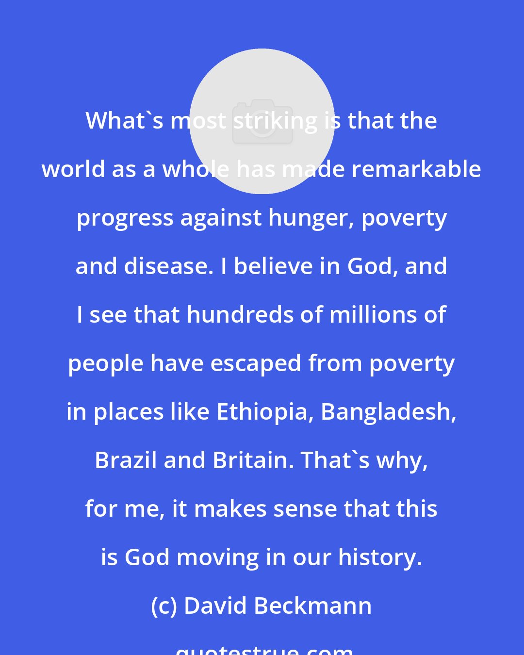 David Beckmann: What's most striking is that the world as a whole has made remarkable progress against hunger, poverty and disease. I believe in God, and I see that hundreds of millions of people have escaped from poverty in places like Ethiopia, Bangladesh, Brazil and Britain. That's why, for me, it makes sense that this is God moving in our history.