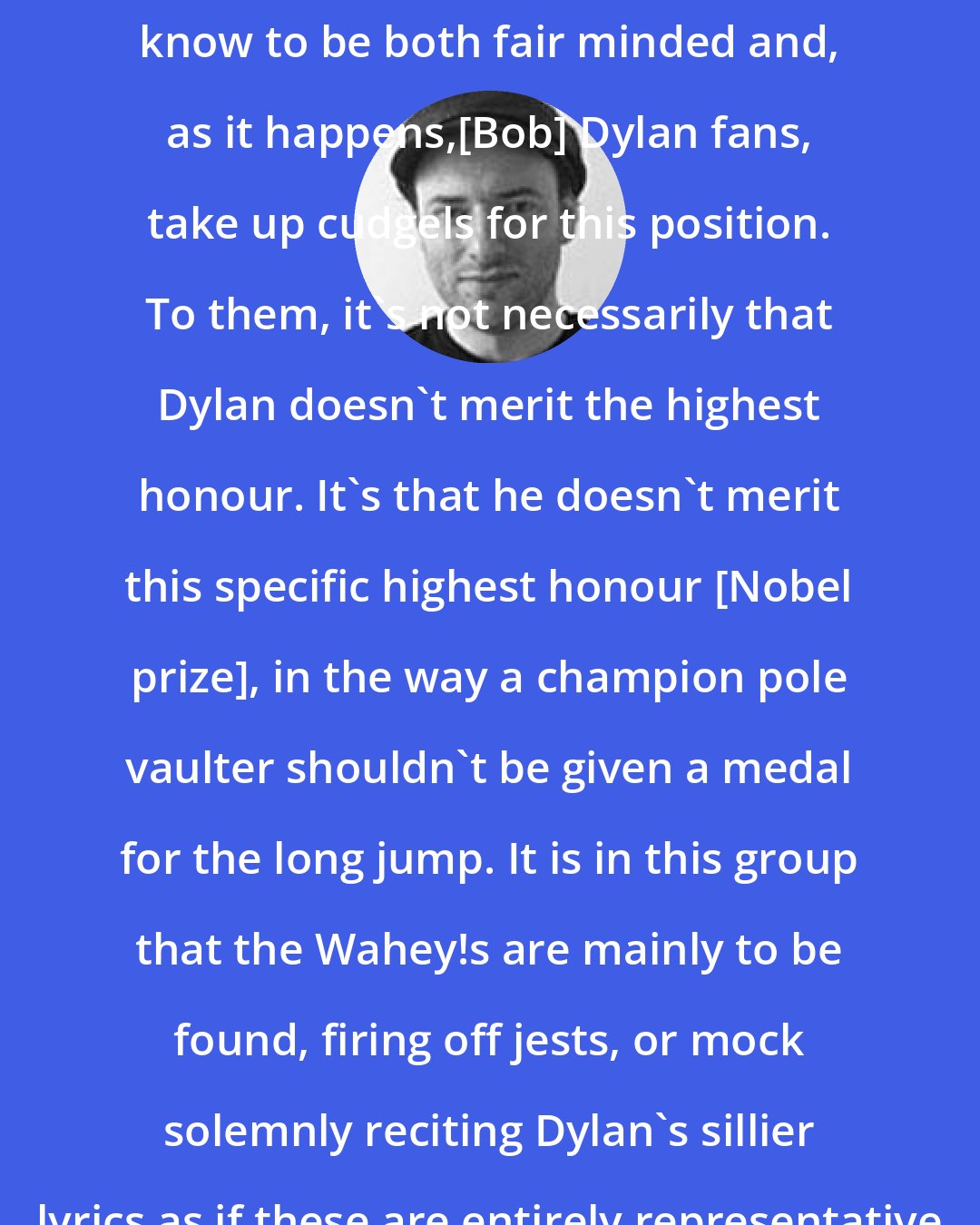 David Bennun: I have seen quite a few folk whom I know to be both fair minded and, as it happens,[Bob] Dylan fans, take up cudgels for this position. To them, it's not necessarily that Dylan doesn't merit the highest honour. It's that he doesn't merit this specific highest honour [Nobel prize], in the way a champion pole vaulter shouldn't be given a medal for the long jump. It is in this group that the Wahey!s are mainly to be found, firing off jests, or mock solemnly reciting Dylan's sillier lyrics as if these are entirely representative of his oeuvre.