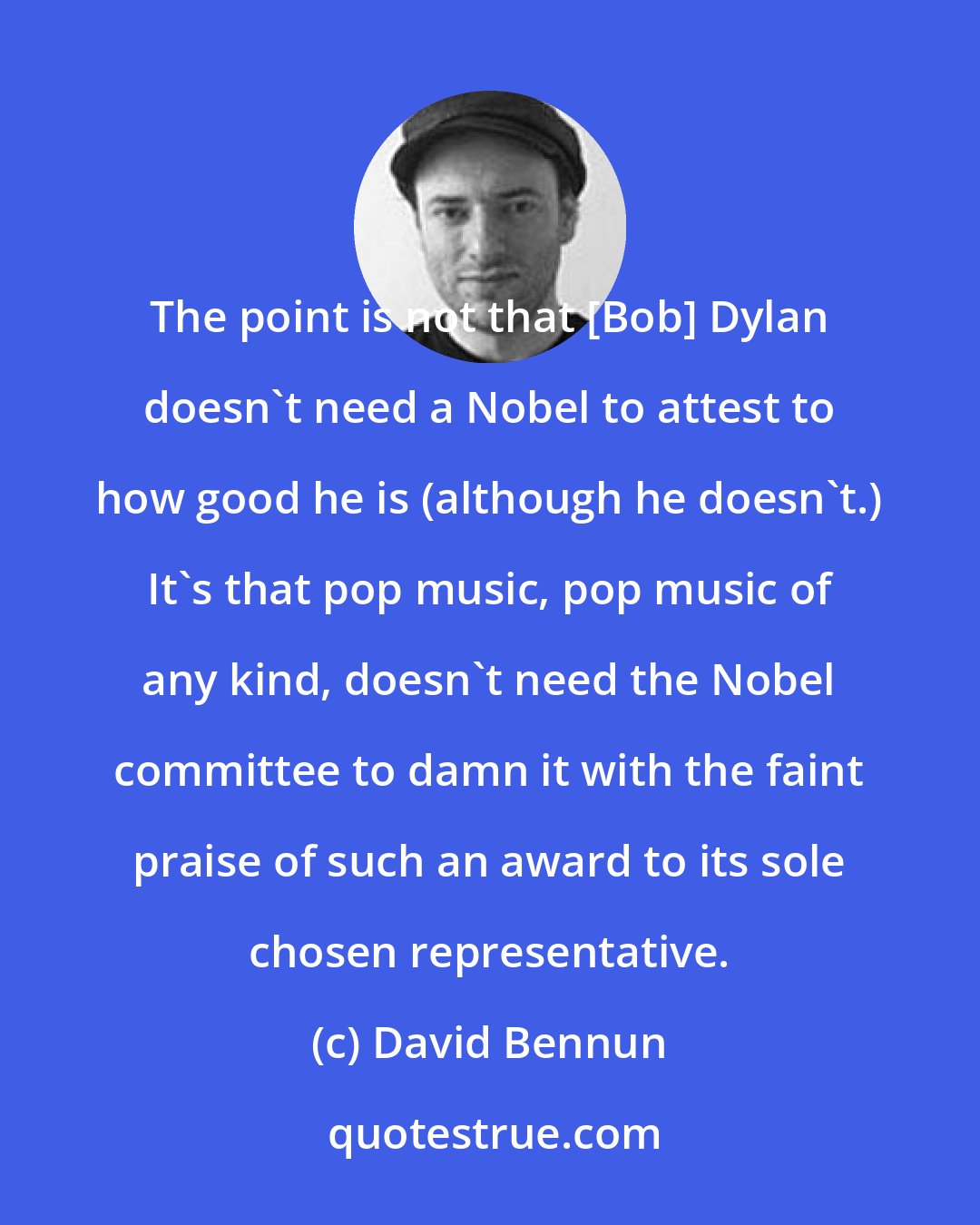 David Bennun: The point is not that [Bob] Dylan doesn't need a Nobel to attest to how good he is (although he doesn't.) It's that pop music, pop music of any kind, doesn't need the Nobel committee to damn it with the faint praise of such an award to its sole chosen representative.