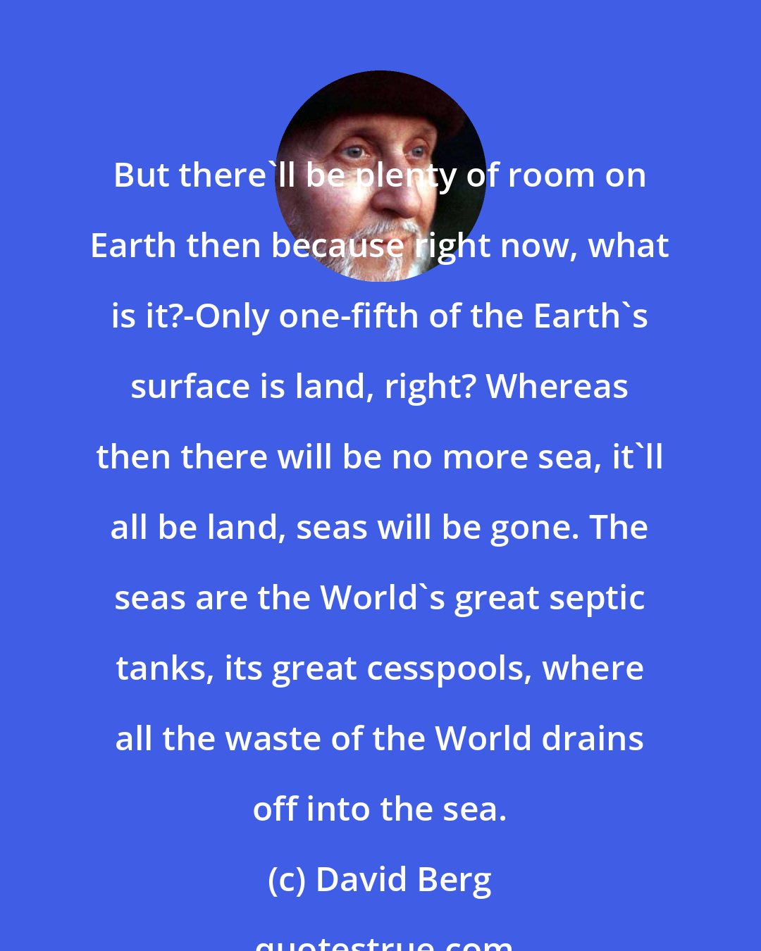 David Berg: But there'll be plenty of room on Earth then because right now, what is it?-Only one-fifth of the Earth's surface is land, right? Whereas then there will be no more sea, it'll all be land, seas will be gone. The seas are the World's great septic tanks, its great cesspools, where all the waste of the World drains off into the sea.