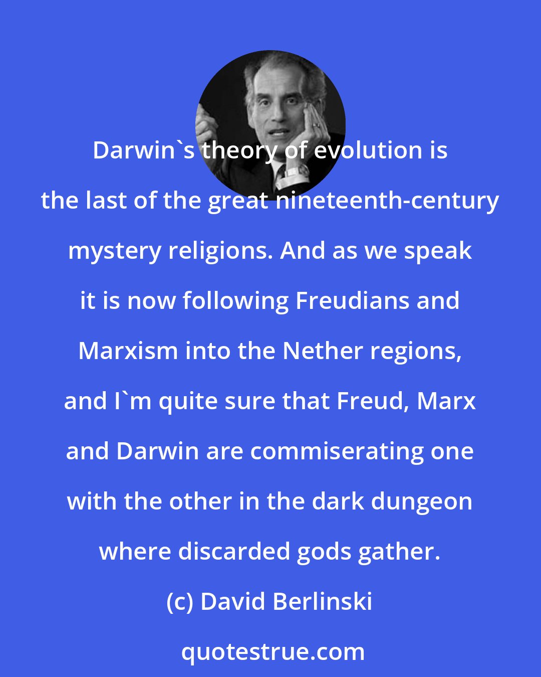 David Berlinski: Darwin's theory of evolution is the last of the great nineteenth-century mystery religions. And as we speak it is now following Freudians and Marxism into the Nether regions, and I'm quite sure that Freud, Marx and Darwin are commiserating one with the other in the dark dungeon where discarded gods gather.