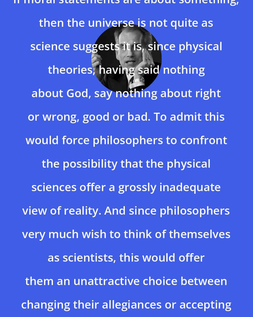 David Berlinski: If moral statements are about something, then the universe is not quite as science suggests it is, since physical theories, having said nothing about God, say nothing about right or wrong, good or bad. To admit this would force philosophers to confront the possibility that the physical sciences offer a grossly inadequate view of reality. And since philosophers very much wish to think of themselves as scientists, this would offer them an unattractive choice between changing their allegiances or accepting their irrelevance.