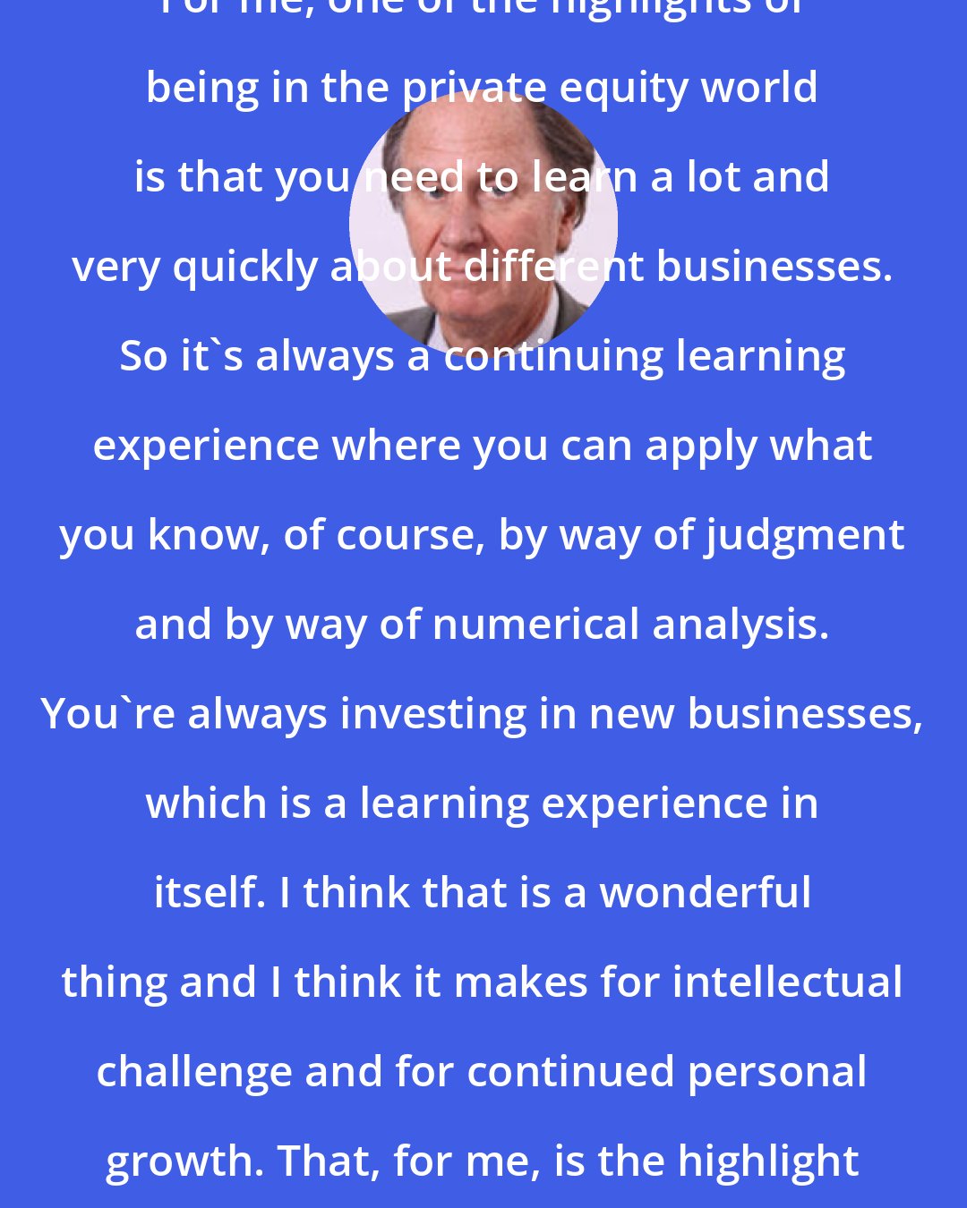 David Bonderman: For me, one of the highlights of being in the private equity world is that you need to learn a lot and very quickly about different businesses. So it's always a continuing learning experience where you can apply what you know, of course, by way of judgment and by way of numerical analysis. You're always investing in new businesses, which is a learning experience in itself. I think that is a wonderful thing and I think it makes for intellectual challenge and for continued personal growth. That, for me, is the highlight of this job.