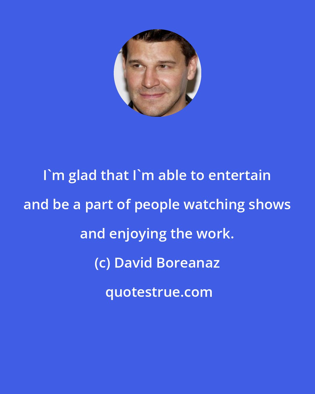 David Boreanaz: I'm glad that I'm able to entertain and be a part of people watching shows and enjoying the work.
