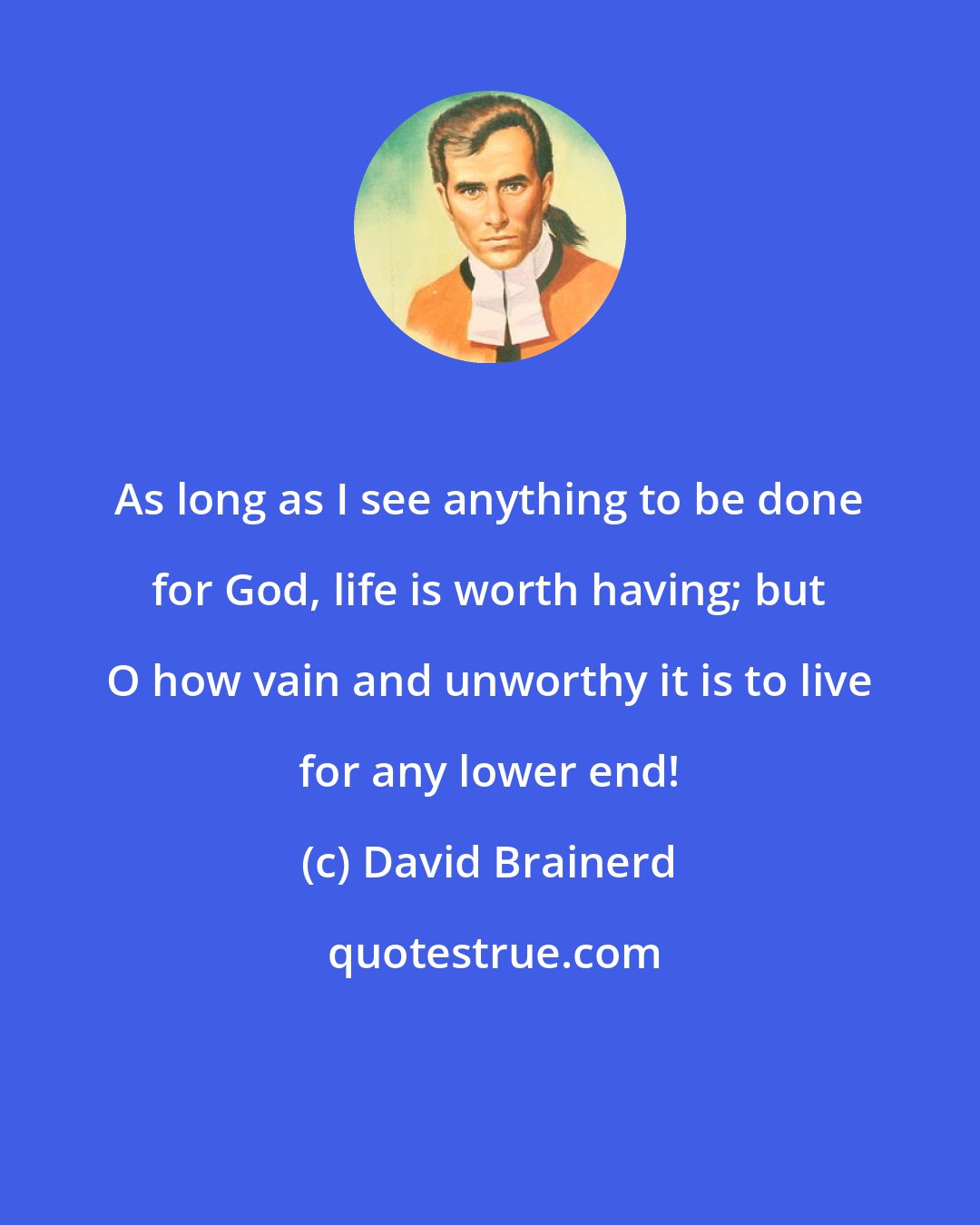 David Brainerd: As long as I see anything to be done for God, life is worth having; but O how vain and unworthy it is to live for any lower end!