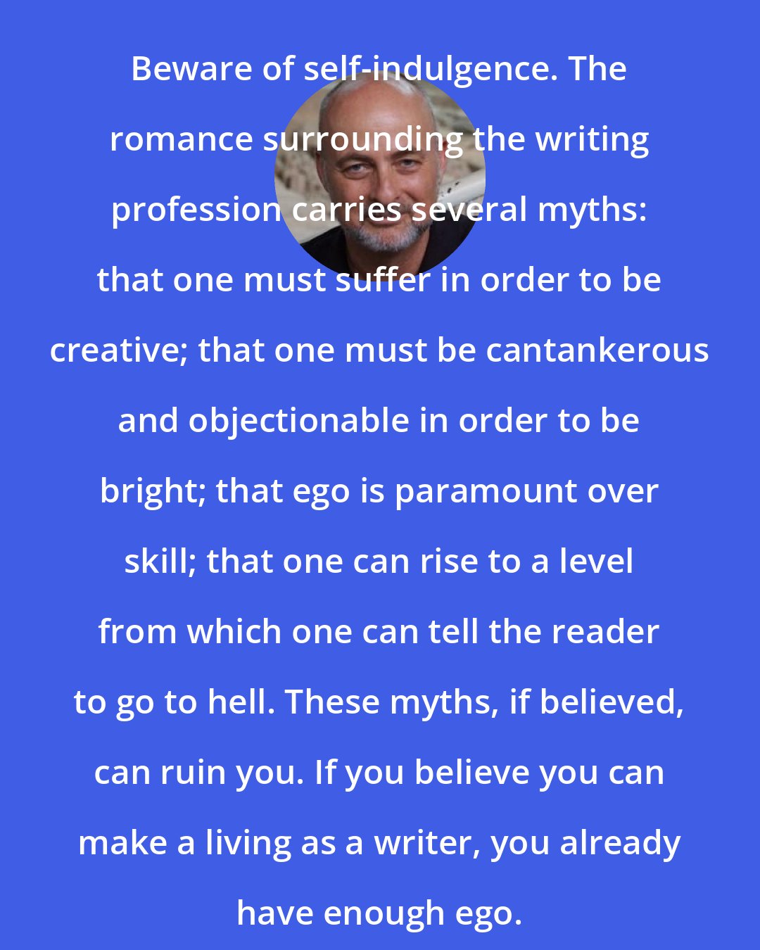 David Brin: Beware of self-indulgence. The romance surrounding the writing profession carries several myths: that one must suffer in order to be creative; that one must be cantankerous and objectionable in order to be bright; that ego is paramount over skill; that one can rise to a level from which one can tell the reader to go to hell. These myths, if believed, can ruin you. If you believe you can make a living as a writer, you already have enough ego.