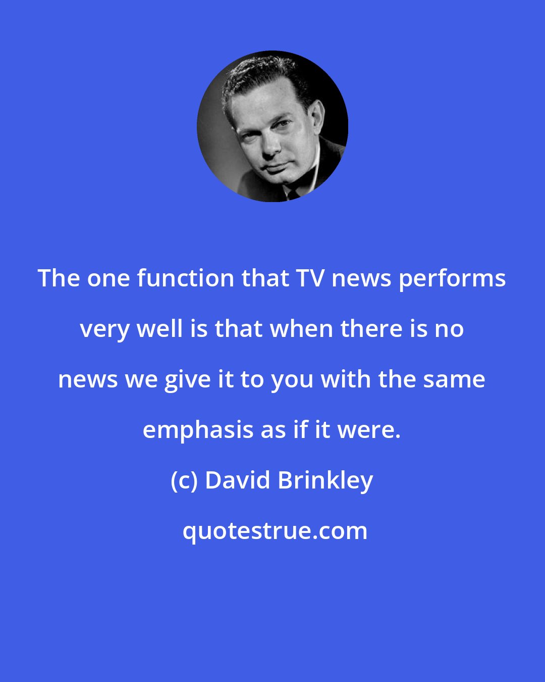 David Brinkley: The one function that TV news performs very well is that when there is no news we give it to you with the same emphasis as if it were.
