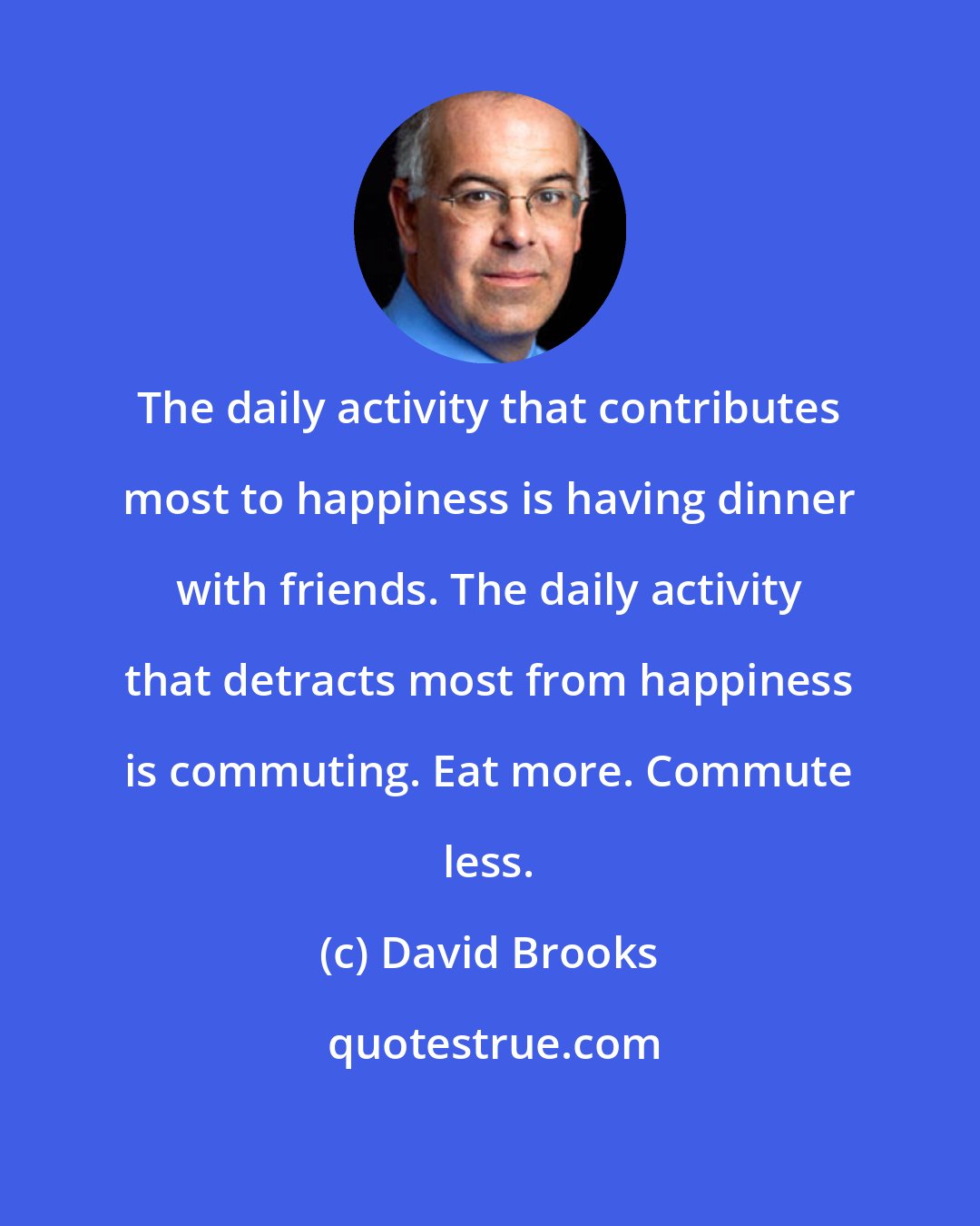 David Brooks: The daily activity that contributes most to happiness is having dinner with friends. The daily activity that detracts most from happiness is commuting. Eat more. Commute less.
