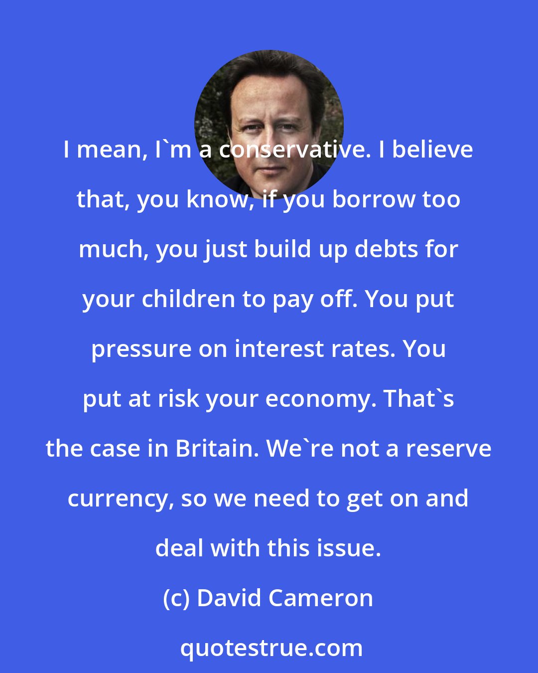 David Cameron: I mean, I'm a conservative. I believe that, you know, if you borrow too much, you just build up debts for your children to pay off. You put pressure on interest rates. You put at risk your economy. That's the case in Britain. We're not a reserve currency, so we need to get on and deal with this issue.