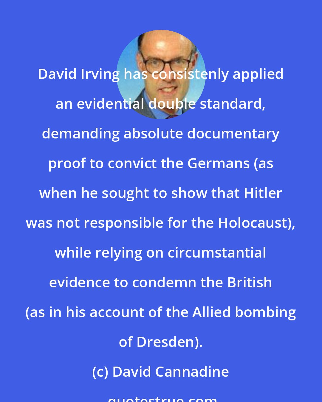 David Cannadine: David Irving has consistenly applied an evidential double standard, demanding absolute documentary proof to convict the Germans (as when he sought to show that Hitler was not responsible for the Holocaust), while relying on circumstantial evidence to condemn the British (as in his account of the Allied bombing of Dresden).