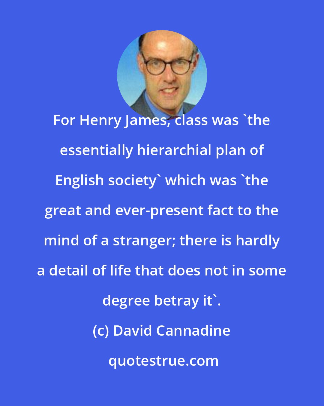 David Cannadine: For Henry James, class was 'the essentially hierarchial plan of English society' which was 'the great and ever-present fact to the mind of a stranger; there is hardly a detail of life that does not in some degree betray it'.